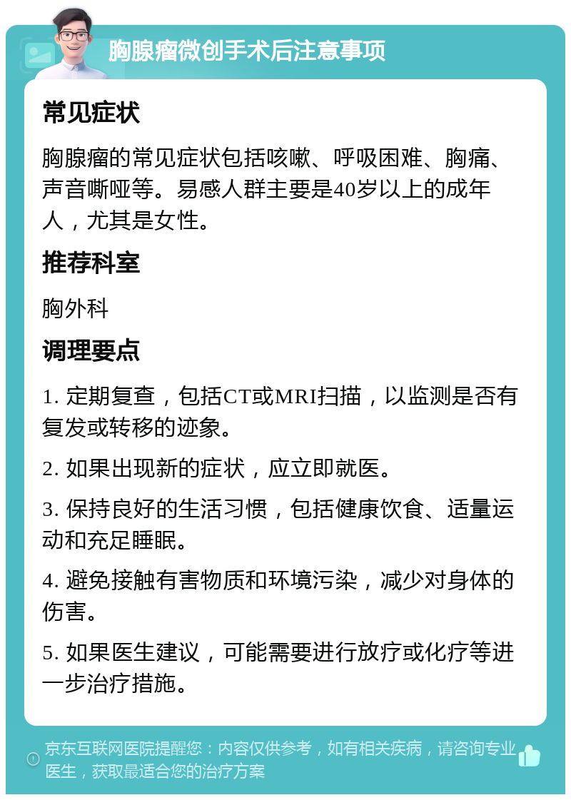 胸腺瘤微创手术后注意事项 常见症状 胸腺瘤的常见症状包括咳嗽、呼吸困难、胸痛、声音嘶哑等。易感人群主要是40岁以上的成年人，尤其是女性。 推荐科室 胸外科 调理要点 1. 定期复查，包括CT或MRI扫描，以监测是否有复发或转移的迹象。 2. 如果出现新的症状，应立即就医。 3. 保持良好的生活习惯，包括健康饮食、适量运动和充足睡眠。 4. 避免接触有害物质和环境污染，减少对身体的伤害。 5. 如果医生建议，可能需要进行放疗或化疗等进一步治疗措施。