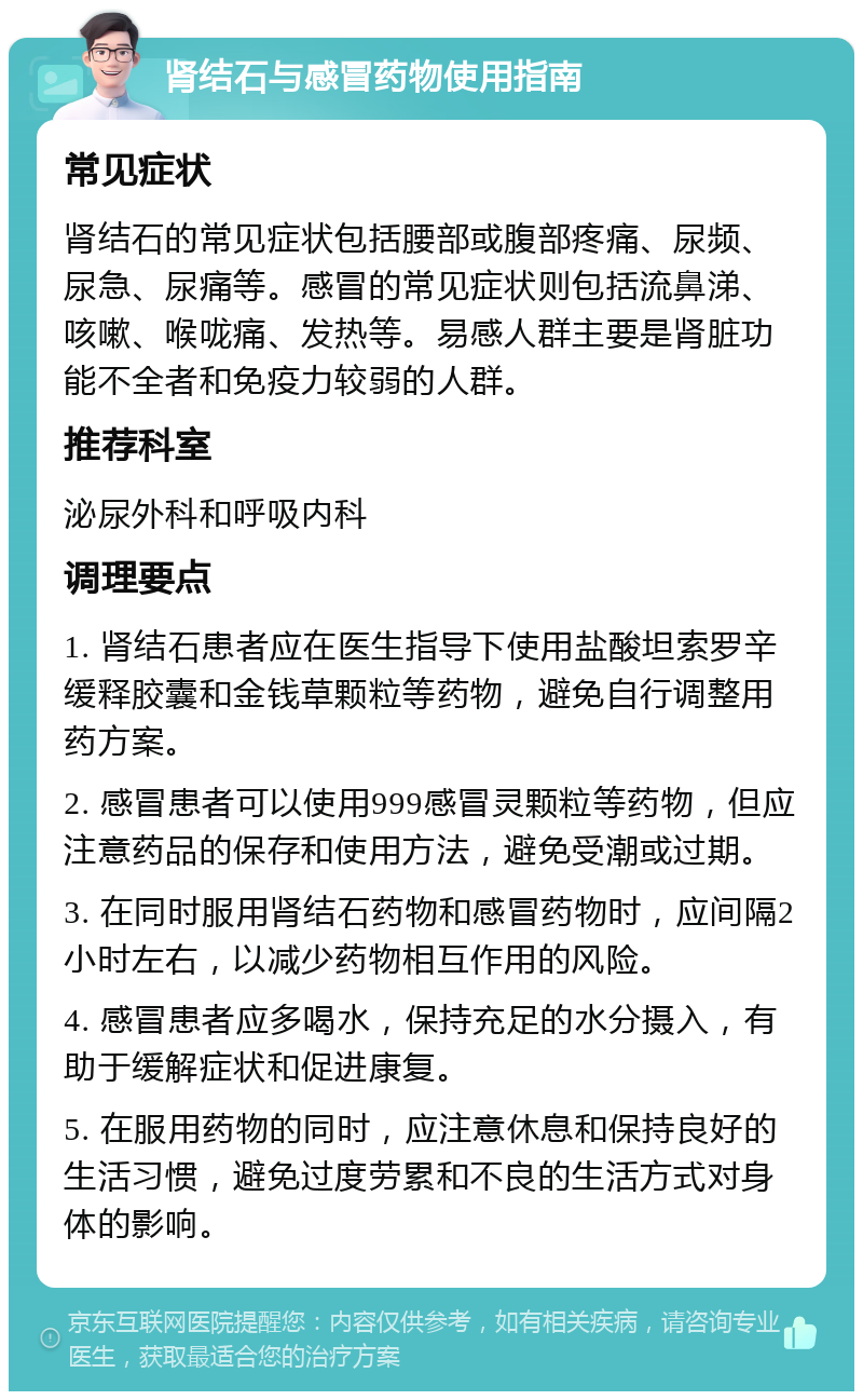 肾结石与感冒药物使用指南 常见症状 肾结石的常见症状包括腰部或腹部疼痛、尿频、尿急、尿痛等。感冒的常见症状则包括流鼻涕、咳嗽、喉咙痛、发热等。易感人群主要是肾脏功能不全者和免疫力较弱的人群。 推荐科室 泌尿外科和呼吸内科 调理要点 1. 肾结石患者应在医生指导下使用盐酸坦索罗辛缓释胶囊和金钱草颗粒等药物，避免自行调整用药方案。 2. 感冒患者可以使用999感冒灵颗粒等药物，但应注意药品的保存和使用方法，避免受潮或过期。 3. 在同时服用肾结石药物和感冒药物时，应间隔2小时左右，以减少药物相互作用的风险。 4. 感冒患者应多喝水，保持充足的水分摄入，有助于缓解症状和促进康复。 5. 在服用药物的同时，应注意休息和保持良好的生活习惯，避免过度劳累和不良的生活方式对身体的影响。