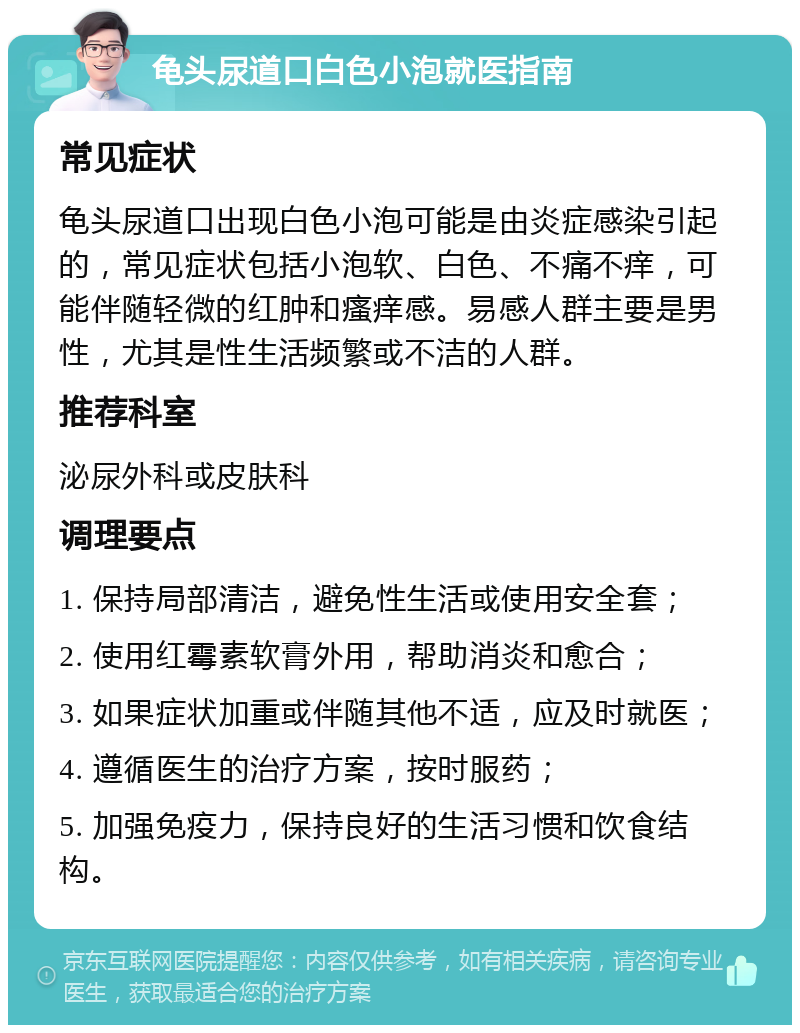 龟头尿道口白色小泡就医指南 常见症状 龟头尿道口出现白色小泡可能是由炎症感染引起的，常见症状包括小泡软、白色、不痛不痒，可能伴随轻微的红肿和瘙痒感。易感人群主要是男性，尤其是性生活频繁或不洁的人群。 推荐科室 泌尿外科或皮肤科 调理要点 1. 保持局部清洁，避免性生活或使用安全套； 2. 使用红霉素软膏外用，帮助消炎和愈合； 3. 如果症状加重或伴随其他不适，应及时就医； 4. 遵循医生的治疗方案，按时服药； 5. 加强免疫力，保持良好的生活习惯和饮食结构。