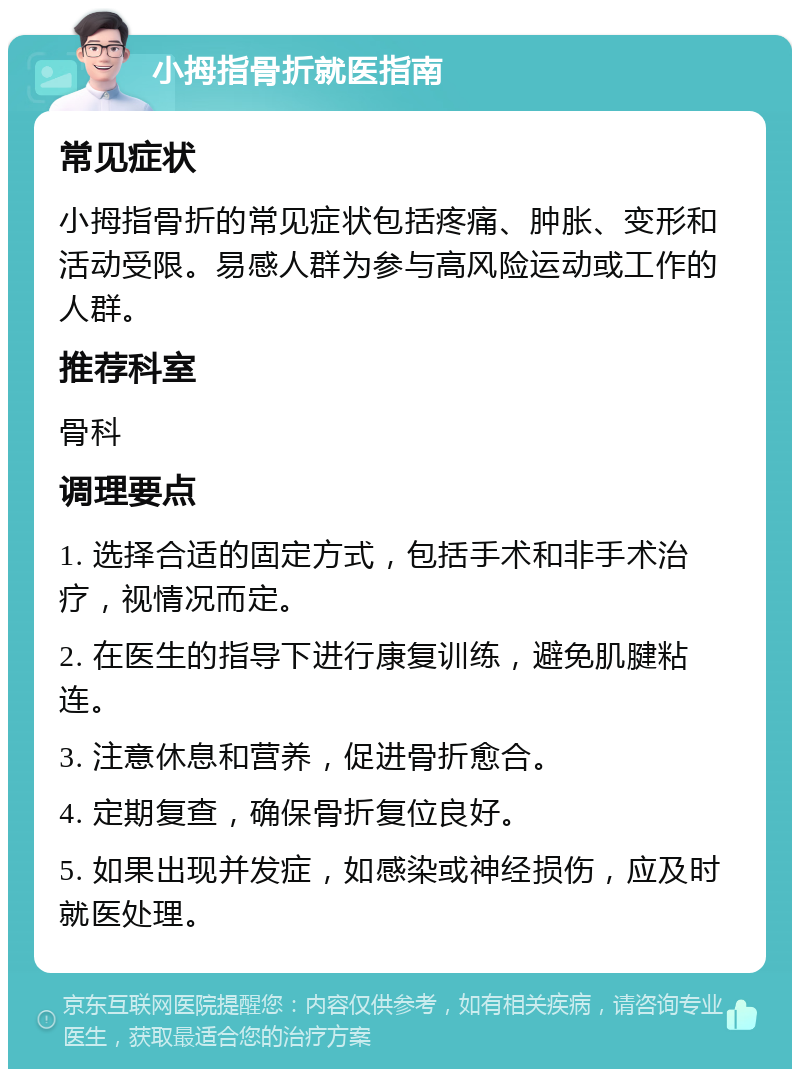 小拇指骨折就医指南 常见症状 小拇指骨折的常见症状包括疼痛、肿胀、变形和活动受限。易感人群为参与高风险运动或工作的人群。 推荐科室 骨科 调理要点 1. 选择合适的固定方式，包括手术和非手术治疗，视情况而定。 2. 在医生的指导下进行康复训练，避免肌腱粘连。 3. 注意休息和营养，促进骨折愈合。 4. 定期复查，确保骨折复位良好。 5. 如果出现并发症，如感染或神经损伤，应及时就医处理。