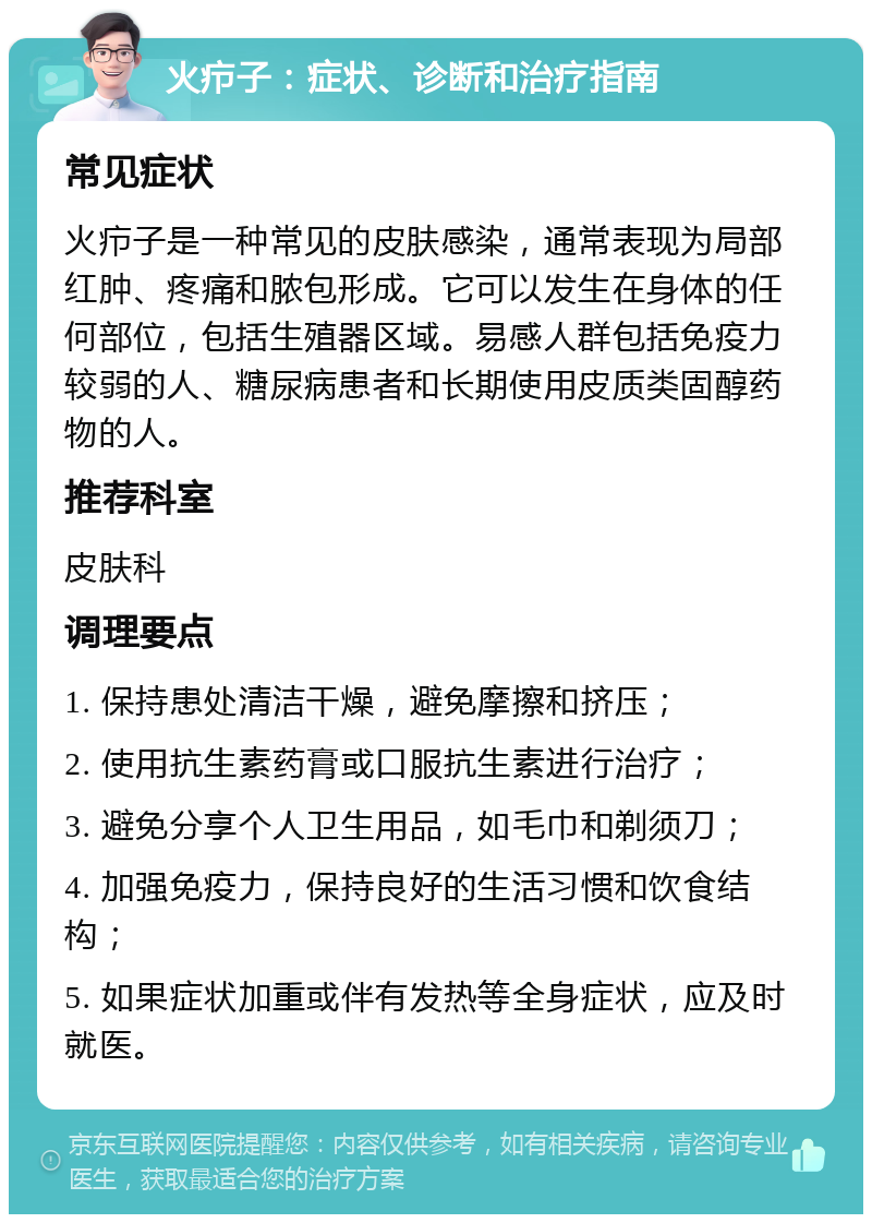 火疖子：症状、诊断和治疗指南 常见症状 火疖子是一种常见的皮肤感染，通常表现为局部红肿、疼痛和脓包形成。它可以发生在身体的任何部位，包括生殖器区域。易感人群包括免疫力较弱的人、糖尿病患者和长期使用皮质类固醇药物的人。 推荐科室 皮肤科 调理要点 1. 保持患处清洁干燥，避免摩擦和挤压； 2. 使用抗生素药膏或口服抗生素进行治疗； 3. 避免分享个人卫生用品，如毛巾和剃须刀； 4. 加强免疫力，保持良好的生活习惯和饮食结构； 5. 如果症状加重或伴有发热等全身症状，应及时就医。