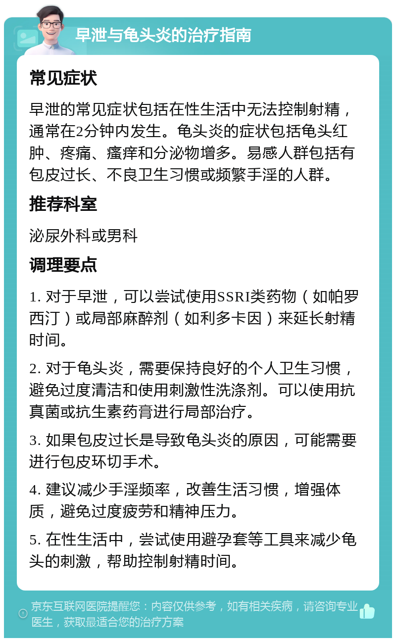 早泄与龟头炎的治疗指南 常见症状 早泄的常见症状包括在性生活中无法控制射精，通常在2分钟内发生。龟头炎的症状包括龟头红肿、疼痛、瘙痒和分泌物增多。易感人群包括有包皮过长、不良卫生习惯或频繁手淫的人群。 推荐科室 泌尿外科或男科 调理要点 1. 对于早泄，可以尝试使用SSRI类药物（如帕罗西汀）或局部麻醉剂（如利多卡因）来延长射精时间。 2. 对于龟头炎，需要保持良好的个人卫生习惯，避免过度清洁和使用刺激性洗涤剂。可以使用抗真菌或抗生素药膏进行局部治疗。 3. 如果包皮过长是导致龟头炎的原因，可能需要进行包皮环切手术。 4. 建议减少手淫频率，改善生活习惯，增强体质，避免过度疲劳和精神压力。 5. 在性生活中，尝试使用避孕套等工具来减少龟头的刺激，帮助控制射精时间。