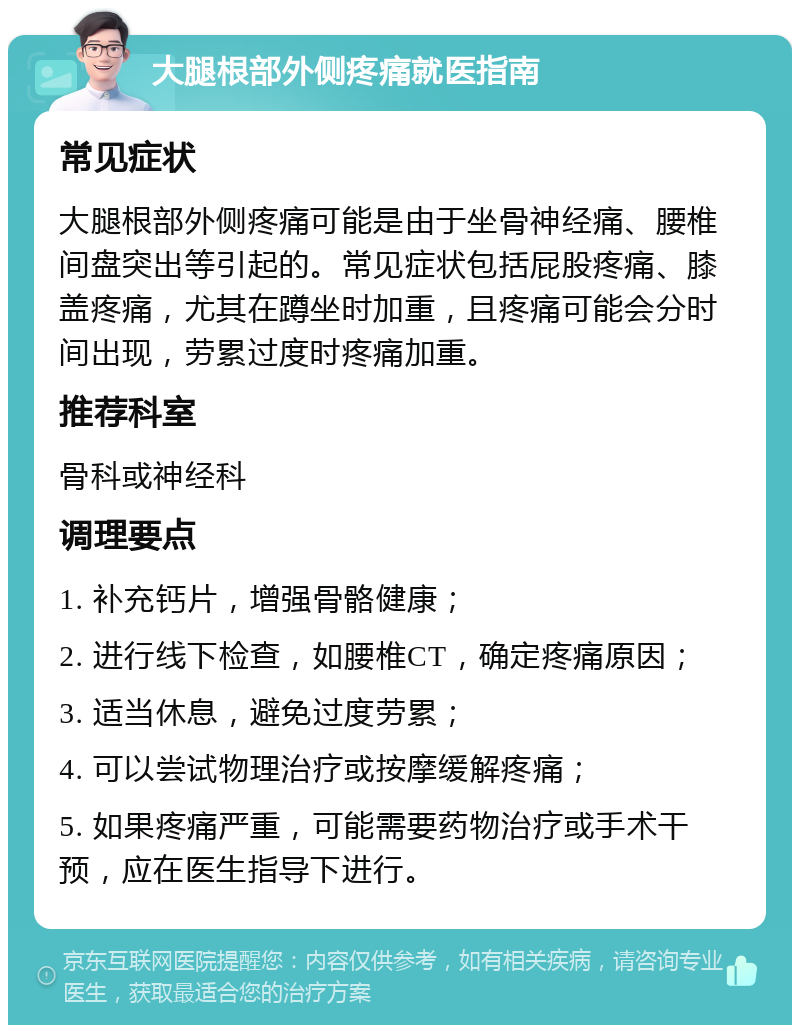 大腿根部外侧疼痛就医指南 常见症状 大腿根部外侧疼痛可能是由于坐骨神经痛、腰椎间盘突出等引起的。常见症状包括屁股疼痛、膝盖疼痛，尤其在蹲坐时加重，且疼痛可能会分时间出现，劳累过度时疼痛加重。 推荐科室 骨科或神经科 调理要点 1. 补充钙片，增强骨骼健康； 2. 进行线下检查，如腰椎CT，确定疼痛原因； 3. 适当休息，避免过度劳累； 4. 可以尝试物理治疗或按摩缓解疼痛； 5. 如果疼痛严重，可能需要药物治疗或手术干预，应在医生指导下进行。