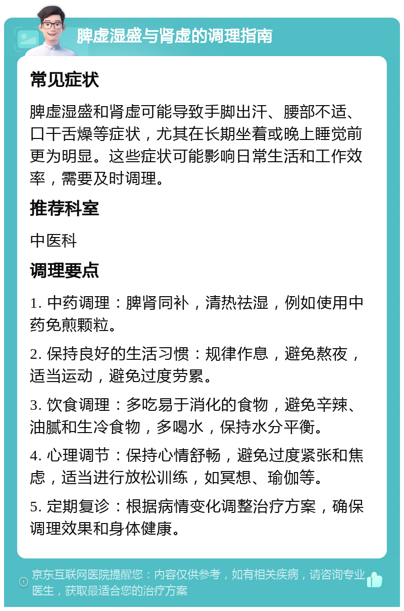 脾虚湿盛与肾虚的调理指南 常见症状 脾虚湿盛和肾虚可能导致手脚出汗、腰部不适、口干舌燥等症状，尤其在长期坐着或晚上睡觉前更为明显。这些症状可能影响日常生活和工作效率，需要及时调理。 推荐科室 中医科 调理要点 1. 中药调理：脾肾同补，清热祛湿，例如使用中药免煎颗粒。 2. 保持良好的生活习惯：规律作息，避免熬夜，适当运动，避免过度劳累。 3. 饮食调理：多吃易于消化的食物，避免辛辣、油腻和生冷食物，多喝水，保持水分平衡。 4. 心理调节：保持心情舒畅，避免过度紧张和焦虑，适当进行放松训练，如冥想、瑜伽等。 5. 定期复诊：根据病情变化调整治疗方案，确保调理效果和身体健康。