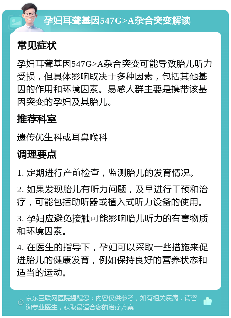 孕妇耳聋基因547G>A杂合突变解读 常见症状 孕妇耳聋基因547G>A杂合突变可能导致胎儿听力受损，但具体影响取决于多种因素，包括其他基因的作用和环境因素。易感人群主要是携带该基因突变的孕妇及其胎儿。 推荐科室 遗传优生科或耳鼻喉科 调理要点 1. 定期进行产前检查，监测胎儿的发育情况。 2. 如果发现胎儿有听力问题，及早进行干预和治疗，可能包括助听器或植入式听力设备的使用。 3. 孕妇应避免接触可能影响胎儿听力的有害物质和环境因素。 4. 在医生的指导下，孕妇可以采取一些措施来促进胎儿的健康发育，例如保持良好的营养状态和适当的运动。