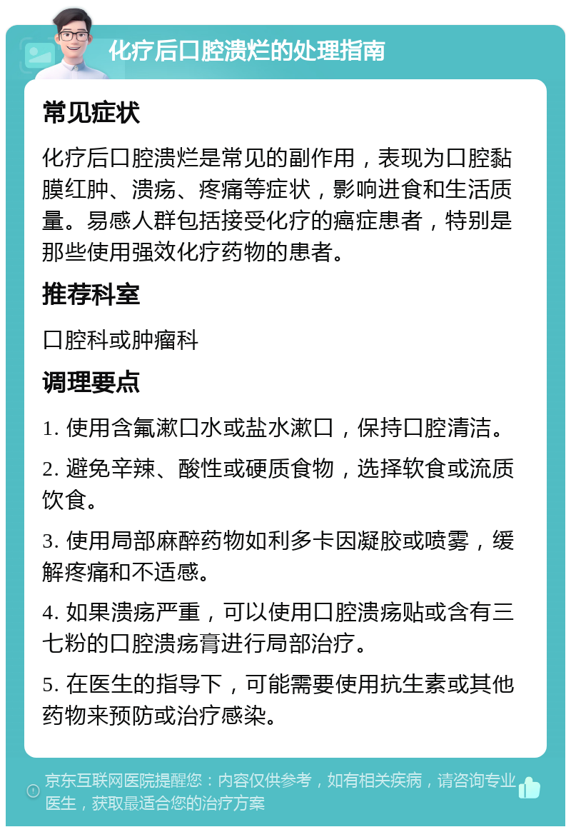 化疗后口腔溃烂的处理指南 常见症状 化疗后口腔溃烂是常见的副作用，表现为口腔黏膜红肿、溃疡、疼痛等症状，影响进食和生活质量。易感人群包括接受化疗的癌症患者，特别是那些使用强效化疗药物的患者。 推荐科室 口腔科或肿瘤科 调理要点 1. 使用含氟漱口水或盐水漱口，保持口腔清洁。 2. 避免辛辣、酸性或硬质食物，选择软食或流质饮食。 3. 使用局部麻醉药物如利多卡因凝胶或喷雾，缓解疼痛和不适感。 4. 如果溃疡严重，可以使用口腔溃疡贴或含有三七粉的口腔溃疡膏进行局部治疗。 5. 在医生的指导下，可能需要使用抗生素或其他药物来预防或治疗感染。