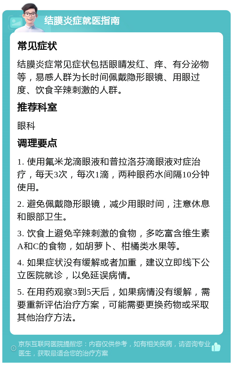 结膜炎症就医指南 常见症状 结膜炎症常见症状包括眼睛发红、痒、有分泌物等，易感人群为长时间佩戴隐形眼镜、用眼过度、饮食辛辣刺激的人群。 推荐科室 眼科 调理要点 1. 使用氟米龙滴眼液和普拉洛芬滴眼液对症治疗，每天3次，每次1滴，两种眼药水间隔10分钟使用。 2. 避免佩戴隐形眼镜，减少用眼时间，注意休息和眼部卫生。 3. 饮食上避免辛辣刺激的食物，多吃富含维生素A和C的食物，如胡萝卜、柑橘类水果等。 4. 如果症状没有缓解或者加重，建议立即线下公立医院就诊，以免延误病情。 5. 在用药观察3到5天后，如果病情没有缓解，需要重新评估治疗方案，可能需要更换药物或采取其他治疗方法。