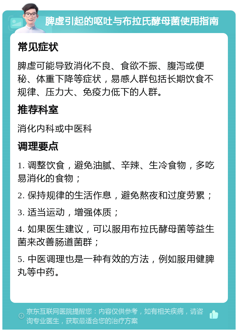 脾虚引起的呕吐与布拉氏酵母菌使用指南 常见症状 脾虚可能导致消化不良、食欲不振、腹泻或便秘、体重下降等症状，易感人群包括长期饮食不规律、压力大、免疫力低下的人群。 推荐科室 消化内科或中医科 调理要点 1. 调整饮食，避免油腻、辛辣、生冷食物，多吃易消化的食物； 2. 保持规律的生活作息，避免熬夜和过度劳累； 3. 适当运动，增强体质； 4. 如果医生建议，可以服用布拉氏酵母菌等益生菌来改善肠道菌群； 5. 中医调理也是一种有效的方法，例如服用健脾丸等中药。