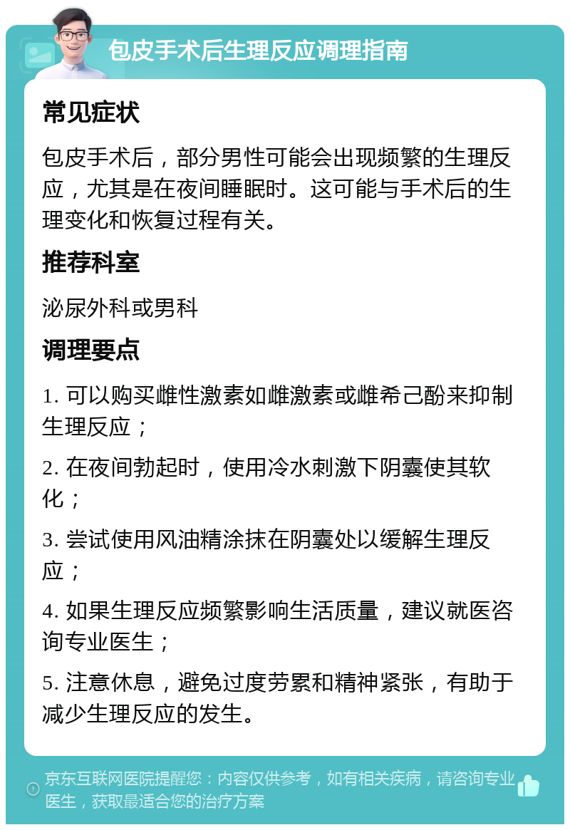 包皮手术后生理反应调理指南 常见症状 包皮手术后，部分男性可能会出现频繁的生理反应，尤其是在夜间睡眠时。这可能与手术后的生理变化和恢复过程有关。 推荐科室 泌尿外科或男科 调理要点 1. 可以购买雌性激素如雌激素或雌希己酚来抑制生理反应； 2. 在夜间勃起时，使用冷水刺激下阴囊使其软化； 3. 尝试使用风油精涂抹在阴囊处以缓解生理反应； 4. 如果生理反应频繁影响生活质量，建议就医咨询专业医生； 5. 注意休息，避免过度劳累和精神紧张，有助于减少生理反应的发生。