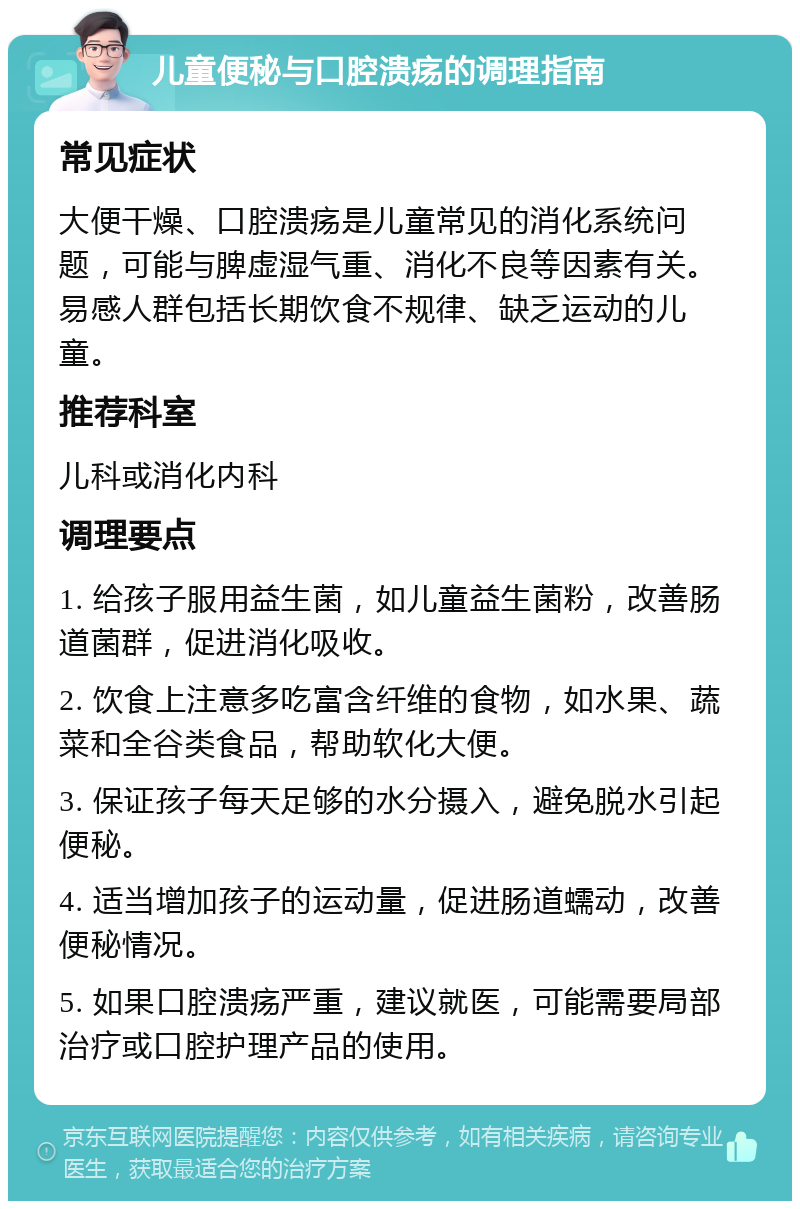 儿童便秘与口腔溃疡的调理指南 常见症状 大便干燥、口腔溃疡是儿童常见的消化系统问题，可能与脾虚湿气重、消化不良等因素有关。易感人群包括长期饮食不规律、缺乏运动的儿童。 推荐科室 儿科或消化内科 调理要点 1. 给孩子服用益生菌，如儿童益生菌粉，改善肠道菌群，促进消化吸收。 2. 饮食上注意多吃富含纤维的食物，如水果、蔬菜和全谷类食品，帮助软化大便。 3. 保证孩子每天足够的水分摄入，避免脱水引起便秘。 4. 适当增加孩子的运动量，促进肠道蠕动，改善便秘情况。 5. 如果口腔溃疡严重，建议就医，可能需要局部治疗或口腔护理产品的使用。