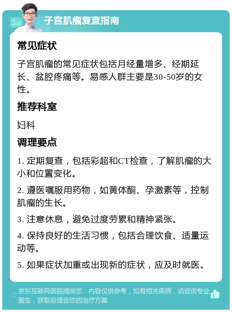 子宫肌瘤复查指南 常见症状 子宫肌瘤的常见症状包括月经量增多、经期延长、盆腔疼痛等。易感人群主要是30-50岁的女性。 推荐科室 妇科 调理要点 1. 定期复查，包括彩超和CT检查，了解肌瘤的大小和位置变化。 2. 遵医嘱服用药物，如黄体酮、孕激素等，控制肌瘤的生长。 3. 注意休息，避免过度劳累和精神紧张。 4. 保持良好的生活习惯，包括合理饮食、适量运动等。 5. 如果症状加重或出现新的症状，应及时就医。