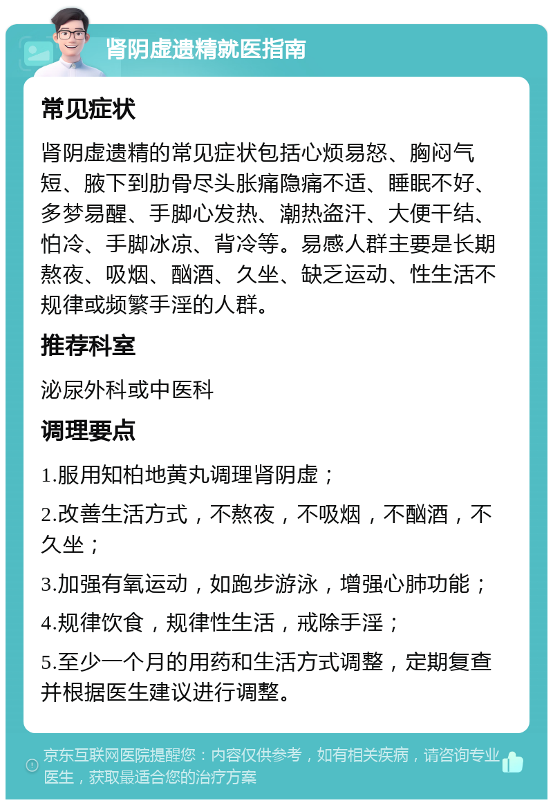 肾阴虚遗精就医指南 常见症状 肾阴虚遗精的常见症状包括心烦易怒、胸闷气短、腋下到肋骨尽头胀痛隐痛不适、睡眠不好、多梦易醒、手脚心发热、潮热盗汗、大便干结、怕冷、手脚冰凉、背冷等。易感人群主要是长期熬夜、吸烟、酗酒、久坐、缺乏运动、性生活不规律或频繁手淫的人群。 推荐科室 泌尿外科或中医科 调理要点 1.服用知柏地黄丸调理肾阴虚； 2.改善生活方式，不熬夜，不吸烟，不酗酒，不久坐； 3.加强有氧运动，如跑步游泳，增强心肺功能； 4.规律饮食，规律性生活，戒除手淫； 5.至少一个月的用药和生活方式调整，定期复查并根据医生建议进行调整。