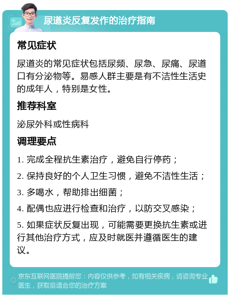 尿道炎反复发作的治疗指南 常见症状 尿道炎的常见症状包括尿频、尿急、尿痛、尿道口有分泌物等。易感人群主要是有不洁性生活史的成年人，特别是女性。 推荐科室 泌尿外科或性病科 调理要点 1. 完成全程抗生素治疗，避免自行停药； 2. 保持良好的个人卫生习惯，避免不洁性生活； 3. 多喝水，帮助排出细菌； 4. 配偶也应进行检查和治疗，以防交叉感染； 5. 如果症状反复出现，可能需要更换抗生素或进行其他治疗方式，应及时就医并遵循医生的建议。