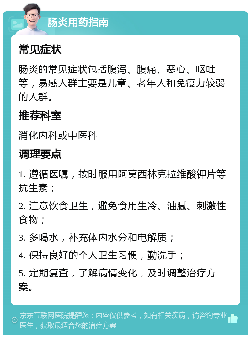 肠炎用药指南 常见症状 肠炎的常见症状包括腹泻、腹痛、恶心、呕吐等，易感人群主要是儿童、老年人和免疫力较弱的人群。 推荐科室 消化内科或中医科 调理要点 1. 遵循医嘱，按时服用阿莫西林克拉维酸钾片等抗生素； 2. 注意饮食卫生，避免食用生冷、油腻、刺激性食物； 3. 多喝水，补充体内水分和电解质； 4. 保持良好的个人卫生习惯，勤洗手； 5. 定期复查，了解病情变化，及时调整治疗方案。