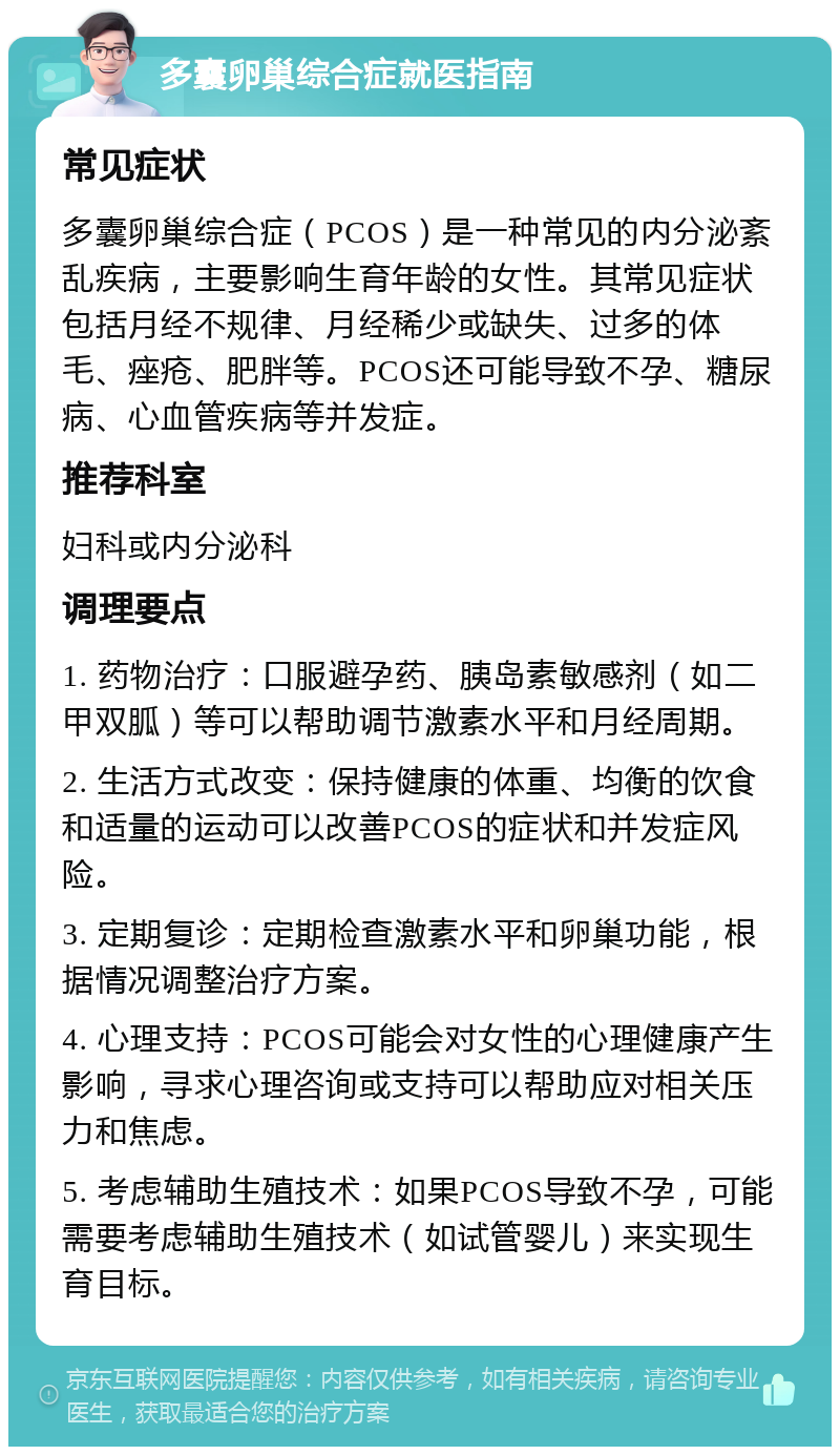 多囊卵巢综合症就医指南 常见症状 多囊卵巢综合症（PCOS）是一种常见的内分泌紊乱疾病，主要影响生育年龄的女性。其常见症状包括月经不规律、月经稀少或缺失、过多的体毛、痤疮、肥胖等。PCOS还可能导致不孕、糖尿病、心血管疾病等并发症。 推荐科室 妇科或内分泌科 调理要点 1. 药物治疗：口服避孕药、胰岛素敏感剂（如二甲双胍）等可以帮助调节激素水平和月经周期。 2. 生活方式改变：保持健康的体重、均衡的饮食和适量的运动可以改善PCOS的症状和并发症风险。 3. 定期复诊：定期检查激素水平和卵巢功能，根据情况调整治疗方案。 4. 心理支持：PCOS可能会对女性的心理健康产生影响，寻求心理咨询或支持可以帮助应对相关压力和焦虑。 5. 考虑辅助生殖技术：如果PCOS导致不孕，可能需要考虑辅助生殖技术（如试管婴儿）来实现生育目标。