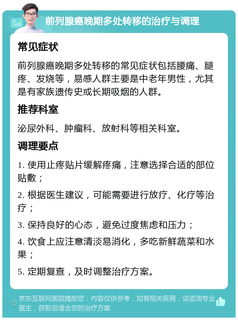 前列腺癌晚期多处转移的治疗与调理 常见症状 前列腺癌晚期多处转移的常见症状包括腰痛、腿疼、发烧等，易感人群主要是中老年男性，尤其是有家族遗传史或长期吸烟的人群。 推荐科室 泌尿外科、肿瘤科、放射科等相关科室。 调理要点 1. 使用止疼贴片缓解疼痛，注意选择合适的部位贴敷； 2. 根据医生建议，可能需要进行放疗、化疗等治疗； 3. 保持良好的心态，避免过度焦虑和压力； 4. 饮食上应注意清淡易消化，多吃新鲜蔬菜和水果； 5. 定期复查，及时调整治疗方案。