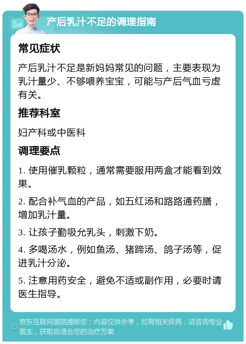 产后乳汁不足的调理指南 常见症状 产后乳汁不足是新妈妈常见的问题，主要表现为乳汁量少、不够喂养宝宝，可能与产后气血亏虚有关。 推荐科室 妇产科或中医科 调理要点 1. 使用催乳颗粒，通常需要服用两盒才能看到效果。 2. 配合补气血的产品，如五红汤和路路通药膳，增加乳汁量。 3. 让孩子勤吸允乳头，刺激下奶。 4. 多喝汤水，例如鱼汤、猪蹄汤、鸽子汤等，促进乳汁分泌。 5. 注意用药安全，避免不适或副作用，必要时请医生指导。