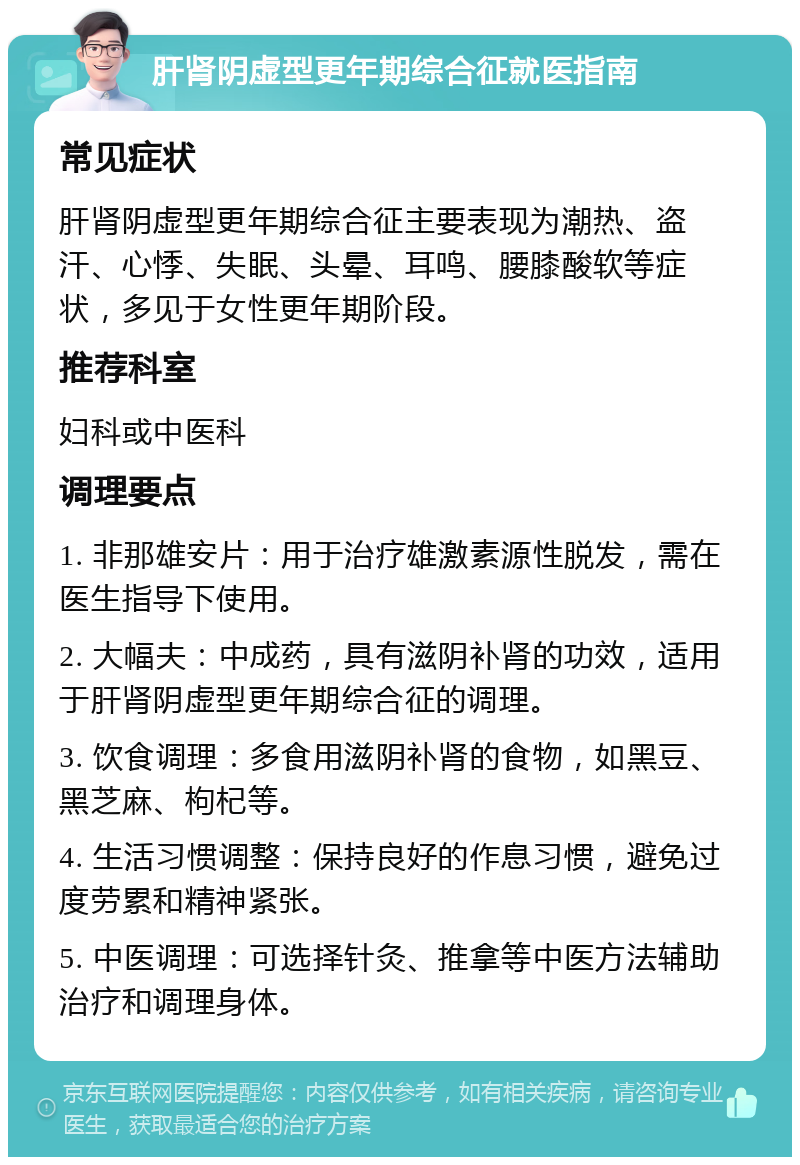 肝肾阴虚型更年期综合征就医指南 常见症状 肝肾阴虚型更年期综合征主要表现为潮热、盗汗、心悸、失眠、头晕、耳鸣、腰膝酸软等症状，多见于女性更年期阶段。 推荐科室 妇科或中医科 调理要点 1. 非那雄安片：用于治疗雄激素源性脱发，需在医生指导下使用。 2. 大幅夫：中成药，具有滋阴补肾的功效，适用于肝肾阴虚型更年期综合征的调理。 3. 饮食调理：多食用滋阴补肾的食物，如黑豆、黑芝麻、枸杞等。 4. 生活习惯调整：保持良好的作息习惯，避免过度劳累和精神紧张。 5. 中医调理：可选择针灸、推拿等中医方法辅助治疗和调理身体。