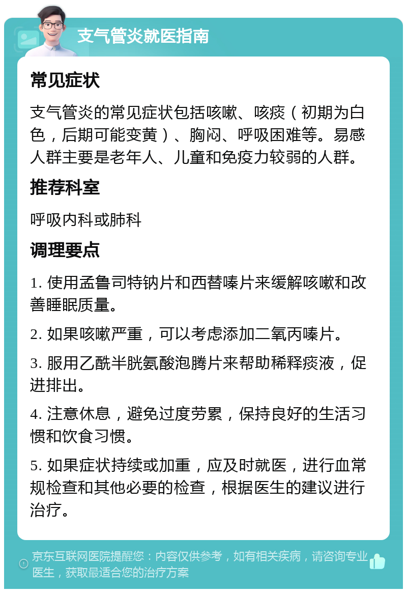 支气管炎就医指南 常见症状 支气管炎的常见症状包括咳嗽、咳痰（初期为白色，后期可能变黄）、胸闷、呼吸困难等。易感人群主要是老年人、儿童和免疫力较弱的人群。 推荐科室 呼吸内科或肺科 调理要点 1. 使用孟鲁司特钠片和西替嗪片来缓解咳嗽和改善睡眠质量。 2. 如果咳嗽严重，可以考虑添加二氧丙嗪片。 3. 服用乙酰半胱氨酸泡腾片来帮助稀释痰液，促进排出。 4. 注意休息，避免过度劳累，保持良好的生活习惯和饮食习惯。 5. 如果症状持续或加重，应及时就医，进行血常规检查和其他必要的检查，根据医生的建议进行治疗。