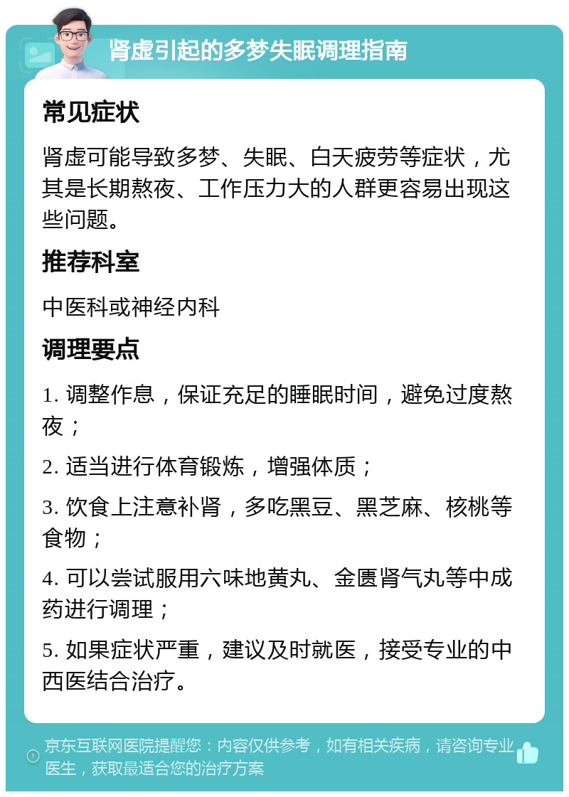 肾虚引起的多梦失眠调理指南 常见症状 肾虚可能导致多梦、失眠、白天疲劳等症状，尤其是长期熬夜、工作压力大的人群更容易出现这些问题。 推荐科室 中医科或神经内科 调理要点 1. 调整作息，保证充足的睡眠时间，避免过度熬夜； 2. 适当进行体育锻炼，增强体质； 3. 饮食上注意补肾，多吃黑豆、黑芝麻、核桃等食物； 4. 可以尝试服用六味地黄丸、金匮肾气丸等中成药进行调理； 5. 如果症状严重，建议及时就医，接受专业的中西医结合治疗。