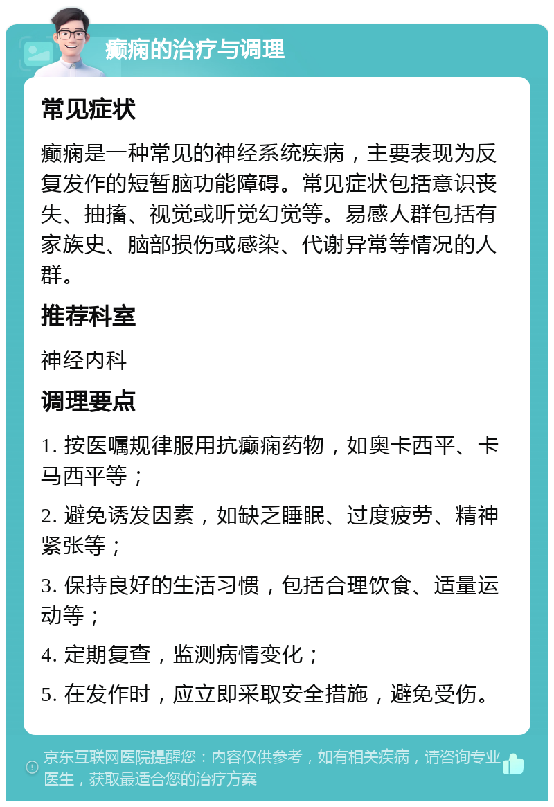 癫痫的治疗与调理 常见症状 癫痫是一种常见的神经系统疾病，主要表现为反复发作的短暂脑功能障碍。常见症状包括意识丧失、抽搐、视觉或听觉幻觉等。易感人群包括有家族史、脑部损伤或感染、代谢异常等情况的人群。 推荐科室 神经内科 调理要点 1. 按医嘱规律服用抗癫痫药物，如奥卡西平、卡马西平等； 2. 避免诱发因素，如缺乏睡眠、过度疲劳、精神紧张等； 3. 保持良好的生活习惯，包括合理饮食、适量运动等； 4. 定期复查，监测病情变化； 5. 在发作时，应立即采取安全措施，避免受伤。