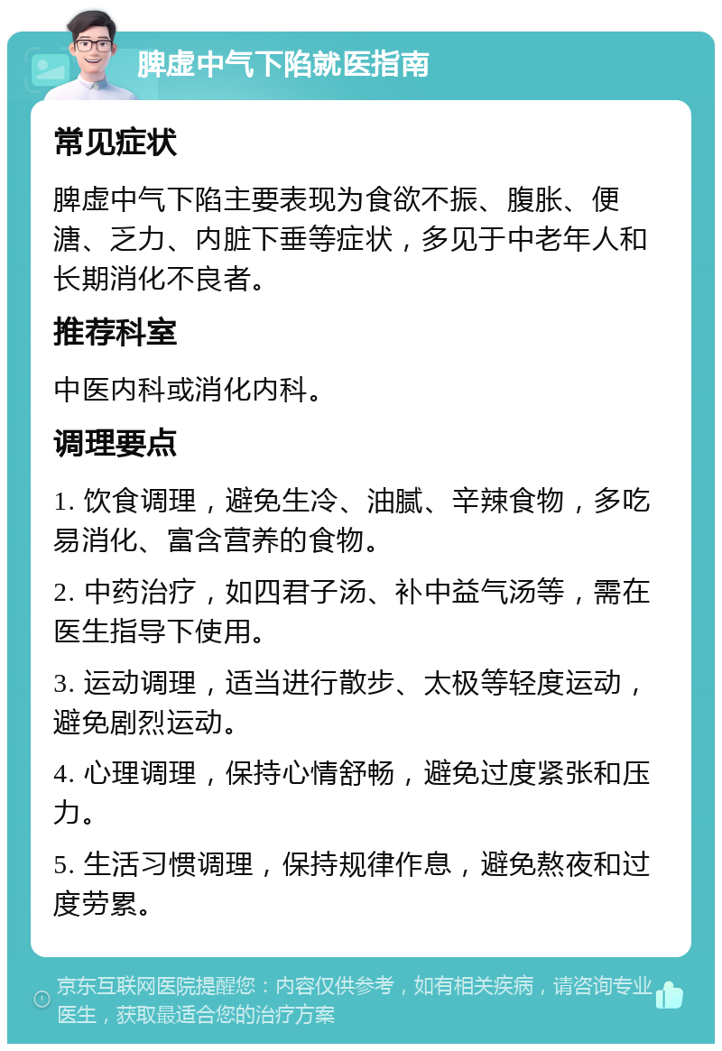 脾虚中气下陷就医指南 常见症状 脾虚中气下陷主要表现为食欲不振、腹胀、便溏、乏力、内脏下垂等症状，多见于中老年人和长期消化不良者。 推荐科室 中医内科或消化内科。 调理要点 1. 饮食调理，避免生冷、油腻、辛辣食物，多吃易消化、富含营养的食物。 2. 中药治疗，如四君子汤、补中益气汤等，需在医生指导下使用。 3. 运动调理，适当进行散步、太极等轻度运动，避免剧烈运动。 4. 心理调理，保持心情舒畅，避免过度紧张和压力。 5. 生活习惯调理，保持规律作息，避免熬夜和过度劳累。