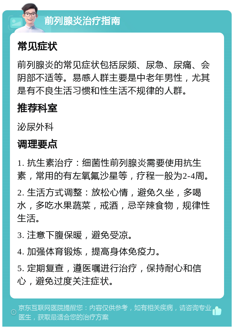 前列腺炎治疗指南 常见症状 前列腺炎的常见症状包括尿频、尿急、尿痛、会阴部不适等。易感人群主要是中老年男性，尤其是有不良生活习惯和性生活不规律的人群。 推荐科室 泌尿外科 调理要点 1. 抗生素治疗：细菌性前列腺炎需要使用抗生素，常用的有左氧氟沙星等，疗程一般为2-4周。 2. 生活方式调整：放松心情，避免久坐，多喝水，多吃水果蔬菜，戒酒，忌辛辣食物，规律性生活。 3. 注意下腹保暖，避免受凉。 4. 加强体育锻炼，提高身体免疫力。 5. 定期复查，遵医嘱进行治疗，保持耐心和信心，避免过度关注症状。