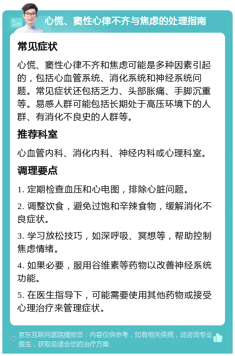 心慌、窦性心律不齐与焦虑的处理指南 常见症状 心慌、窦性心律不齐和焦虑可能是多种因素引起的，包括心血管系统、消化系统和神经系统问题。常见症状还包括乏力、头部胀痛、手脚沉重等。易感人群可能包括长期处于高压环境下的人群、有消化不良史的人群等。 推荐科室 心血管内科、消化内科、神经内科或心理科室。 调理要点 1. 定期检查血压和心电图，排除心脏问题。 2. 调整饮食，避免过饱和辛辣食物，缓解消化不良症状。 3. 学习放松技巧，如深呼吸、冥想等，帮助控制焦虑情绪。 4. 如果必要，服用谷维素等药物以改善神经系统功能。 5. 在医生指导下，可能需要使用其他药物或接受心理治疗来管理症状。