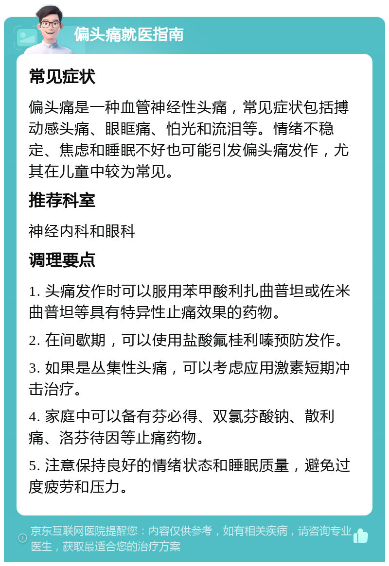 偏头痛就医指南 常见症状 偏头痛是一种血管神经性头痛，常见症状包括搏动感头痛、眼眶痛、怕光和流泪等。情绪不稳定、焦虑和睡眠不好也可能引发偏头痛发作，尤其在儿童中较为常见。 推荐科室 神经内科和眼科 调理要点 1. 头痛发作时可以服用苯甲酸利扎曲普坦或佐米曲普坦等具有特异性止痛效果的药物。 2. 在间歇期，可以使用盐酸氟桂利嗪预防发作。 3. 如果是丛集性头痛，可以考虑应用激素短期冲击治疗。 4. 家庭中可以备有芬必得、双氯芬酸钠、散利痛、洛芬待因等止痛药物。 5. 注意保持良好的情绪状态和睡眠质量，避免过度疲劳和压力。