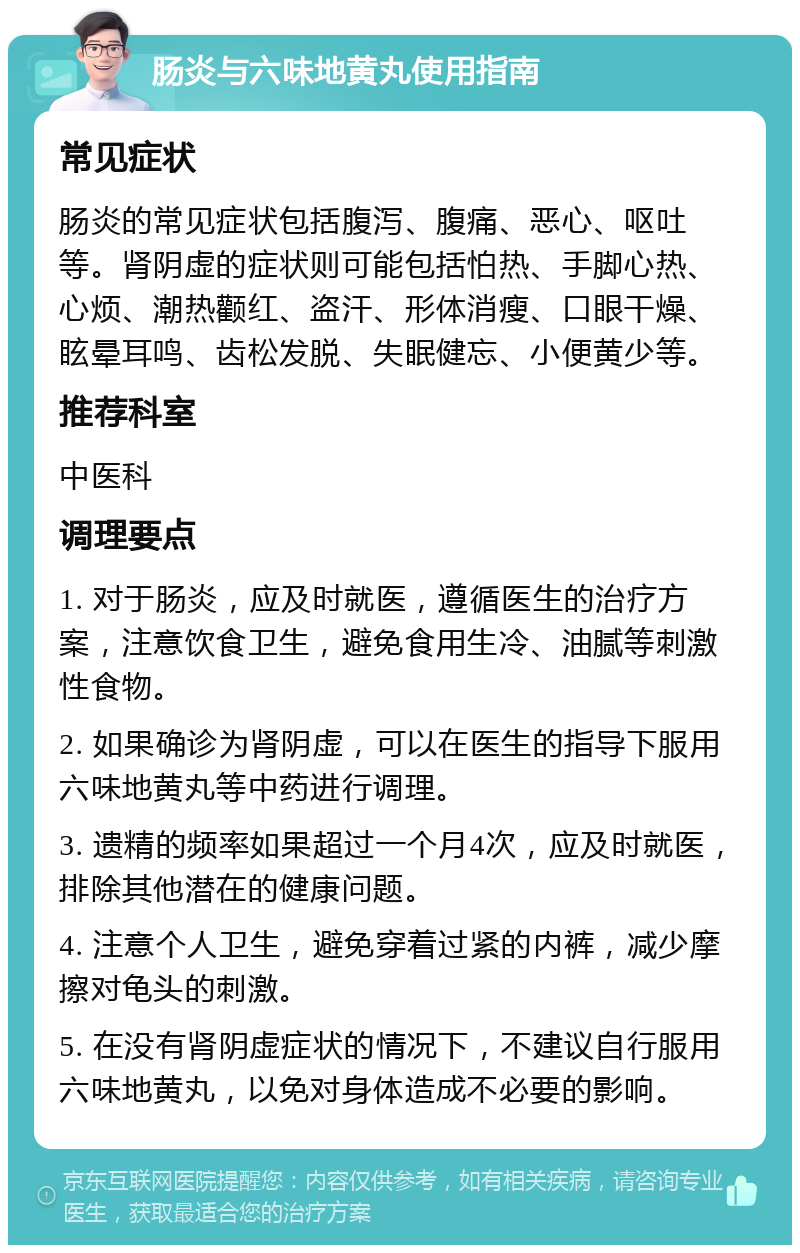 肠炎与六味地黄丸使用指南 常见症状 肠炎的常见症状包括腹泻、腹痛、恶心、呕吐等。肾阴虚的症状则可能包括怕热、手脚心热、心烦、潮热颧红、盗汗、形体消瘦、口眼干燥、眩晕耳鸣、齿松发脱、失眠健忘、小便黄少等。 推荐科室 中医科 调理要点 1. 对于肠炎，应及时就医，遵循医生的治疗方案，注意饮食卫生，避免食用生冷、油腻等刺激性食物。 2. 如果确诊为肾阴虚，可以在医生的指导下服用六味地黄丸等中药进行调理。 3. 遗精的频率如果超过一个月4次，应及时就医，排除其他潜在的健康问题。 4. 注意个人卫生，避免穿着过紧的内裤，减少摩擦对龟头的刺激。 5. 在没有肾阴虚症状的情况下，不建议自行服用六味地黄丸，以免对身体造成不必要的影响。