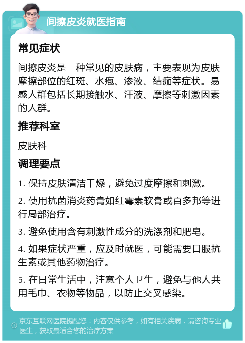 间擦皮炎就医指南 常见症状 间擦皮炎是一种常见的皮肤病，主要表现为皮肤摩擦部位的红斑、水疱、渗液、结痂等症状。易感人群包括长期接触水、汗液、摩擦等刺激因素的人群。 推荐科室 皮肤科 调理要点 1. 保持皮肤清洁干燥，避免过度摩擦和刺激。 2. 使用抗菌消炎药膏如红霉素软膏或百多邦等进行局部治疗。 3. 避免使用含有刺激性成分的洗涤剂和肥皂。 4. 如果症状严重，应及时就医，可能需要口服抗生素或其他药物治疗。 5. 在日常生活中，注意个人卫生，避免与他人共用毛巾、衣物等物品，以防止交叉感染。