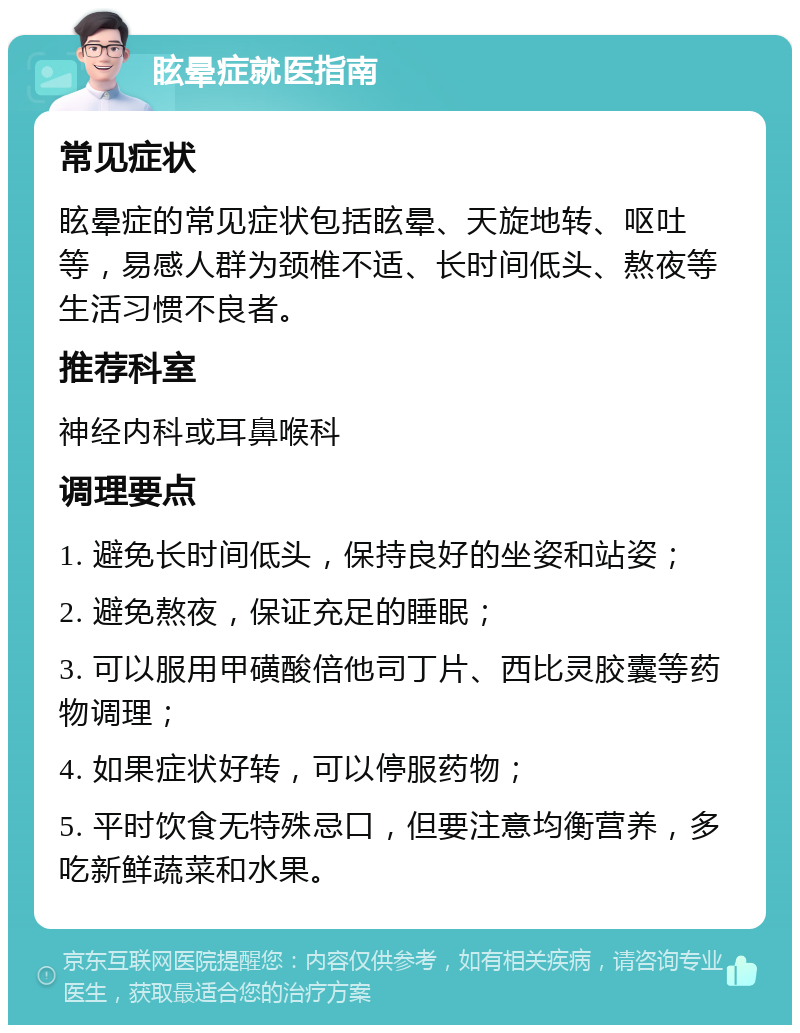 眩晕症就医指南 常见症状 眩晕症的常见症状包括眩晕、天旋地转、呕吐等，易感人群为颈椎不适、长时间低头、熬夜等生活习惯不良者。 推荐科室 神经内科或耳鼻喉科 调理要点 1. 避免长时间低头，保持良好的坐姿和站姿； 2. 避免熬夜，保证充足的睡眠； 3. 可以服用甲磺酸倍他司丁片、西比灵胶囊等药物调理； 4. 如果症状好转，可以停服药物； 5. 平时饮食无特殊忌口，但要注意均衡营养，多吃新鲜蔬菜和水果。