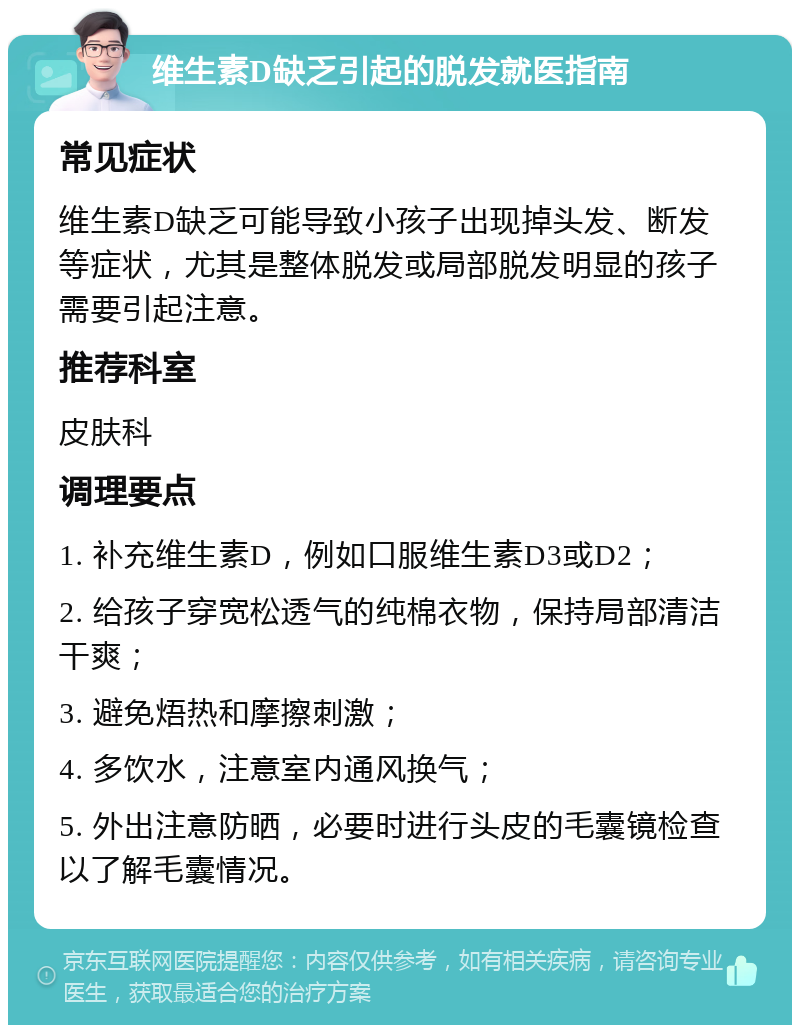 维生素D缺乏引起的脱发就医指南 常见症状 维生素D缺乏可能导致小孩子出现掉头发、断发等症状，尤其是整体脱发或局部脱发明显的孩子需要引起注意。 推荐科室 皮肤科 调理要点 1. 补充维生素D，例如口服维生素D3或D2； 2. 给孩子穿宽松透气的纯棉衣物，保持局部清洁干爽； 3. 避免焐热和摩擦刺激； 4. 多饮水，注意室内通风换气； 5. 外出注意防晒，必要时进行头皮的毛囊镜检查以了解毛囊情况。