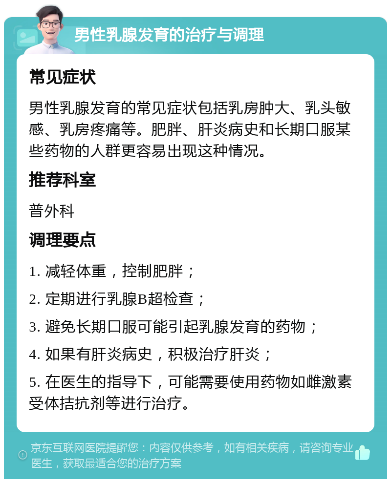 男性乳腺发育的治疗与调理 常见症状 男性乳腺发育的常见症状包括乳房肿大、乳头敏感、乳房疼痛等。肥胖、肝炎病史和长期口服某些药物的人群更容易出现这种情况。 推荐科室 普外科 调理要点 1. 减轻体重，控制肥胖； 2. 定期进行乳腺B超检查； 3. 避免长期口服可能引起乳腺发育的药物； 4. 如果有肝炎病史，积极治疗肝炎； 5. 在医生的指导下，可能需要使用药物如雌激素受体拮抗剂等进行治疗。