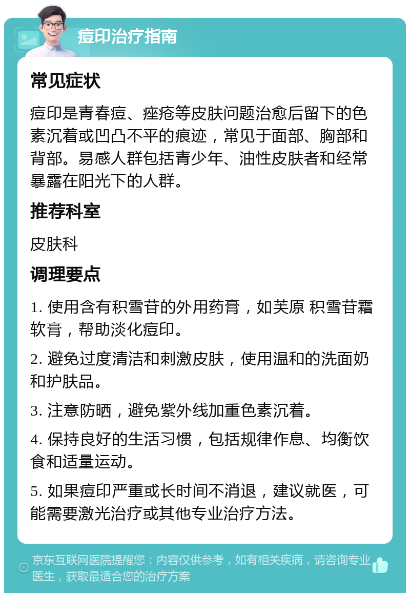 痘印治疗指南 常见症状 痘印是青春痘、痤疮等皮肤问题治愈后留下的色素沉着或凹凸不平的痕迹，常见于面部、胸部和背部。易感人群包括青少年、油性皮肤者和经常暴露在阳光下的人群。 推荐科室 皮肤科 调理要点 1. 使用含有积雪苷的外用药膏，如芙原 积雪苷霜软膏，帮助淡化痘印。 2. 避免过度清洁和刺激皮肤，使用温和的洗面奶和护肤品。 3. 注意防晒，避免紫外线加重色素沉着。 4. 保持良好的生活习惯，包括规律作息、均衡饮食和适量运动。 5. 如果痘印严重或长时间不消退，建议就医，可能需要激光治疗或其他专业治疗方法。