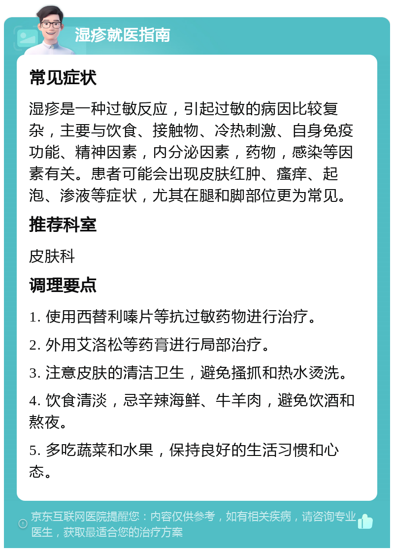 湿疹就医指南 常见症状 湿疹是一种过敏反应，引起过敏的病因比较复杂，主要与饮食、接触物、冷热刺激、自身免疫功能、精神因素，内分泌因素，药物，感染等因素有关。患者可能会出现皮肤红肿、瘙痒、起泡、渗液等症状，尤其在腿和脚部位更为常见。 推荐科室 皮肤科 调理要点 1. 使用西替利嗪片等抗过敏药物进行治疗。 2. 外用艾洛松等药膏进行局部治疗。 3. 注意皮肤的清洁卫生，避免搔抓和热水烫洗。 4. 饮食清淡，忌辛辣海鲜、牛羊肉，避免饮酒和熬夜。 5. 多吃蔬菜和水果，保持良好的生活习惯和心态。