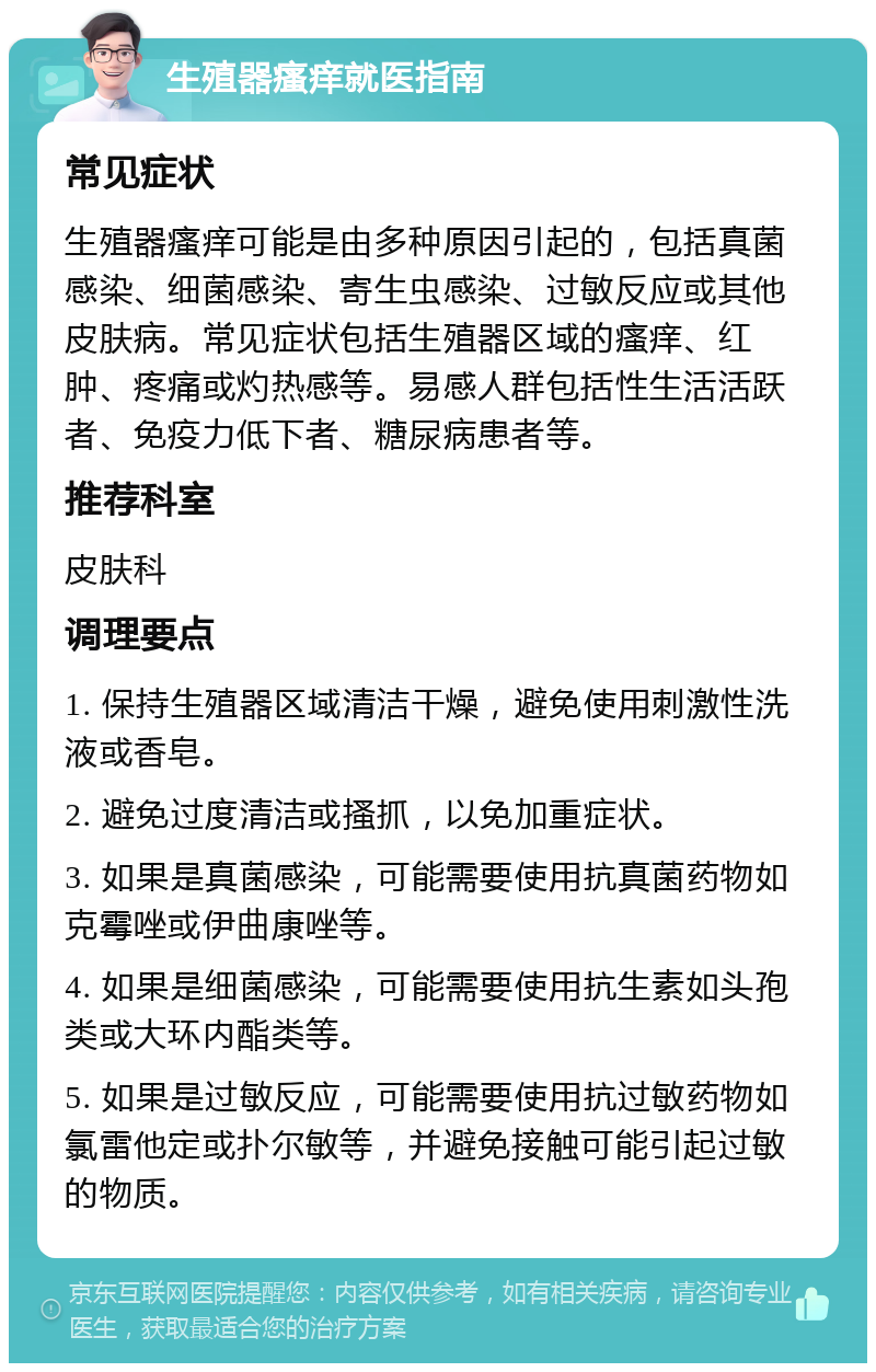 生殖器瘙痒就医指南 常见症状 生殖器瘙痒可能是由多种原因引起的，包括真菌感染、细菌感染、寄生虫感染、过敏反应或其他皮肤病。常见症状包括生殖器区域的瘙痒、红肿、疼痛或灼热感等。易感人群包括性生活活跃者、免疫力低下者、糖尿病患者等。 推荐科室 皮肤科 调理要点 1. 保持生殖器区域清洁干燥，避免使用刺激性洗液或香皂。 2. 避免过度清洁或搔抓，以免加重症状。 3. 如果是真菌感染，可能需要使用抗真菌药物如克霉唑或伊曲康唑等。 4. 如果是细菌感染，可能需要使用抗生素如头孢类或大环内酯类等。 5. 如果是过敏反应，可能需要使用抗过敏药物如氯雷他定或扑尔敏等，并避免接触可能引起过敏的物质。