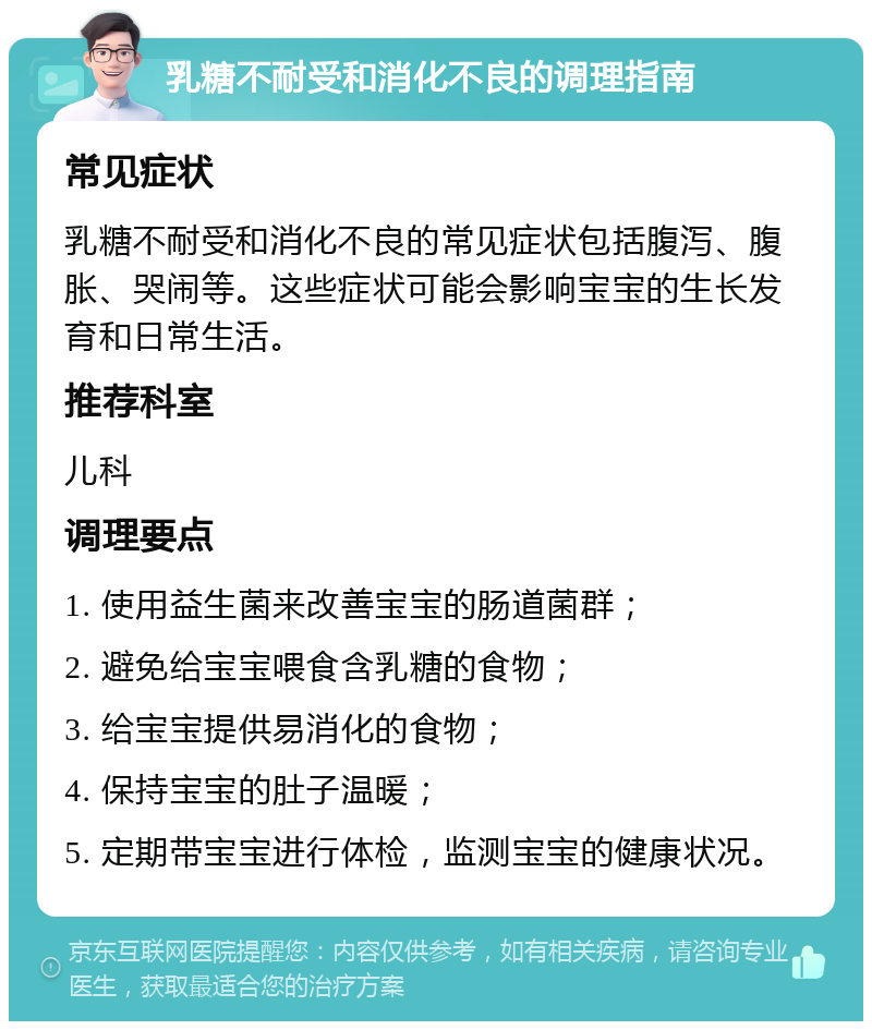 乳糖不耐受和消化不良的调理指南 常见症状 乳糖不耐受和消化不良的常见症状包括腹泻、腹胀、哭闹等。这些症状可能会影响宝宝的生长发育和日常生活。 推荐科室 儿科 调理要点 1. 使用益生菌来改善宝宝的肠道菌群； 2. 避免给宝宝喂食含乳糖的食物； 3. 给宝宝提供易消化的食物； 4. 保持宝宝的肚子温暖； 5. 定期带宝宝进行体检，监测宝宝的健康状况。