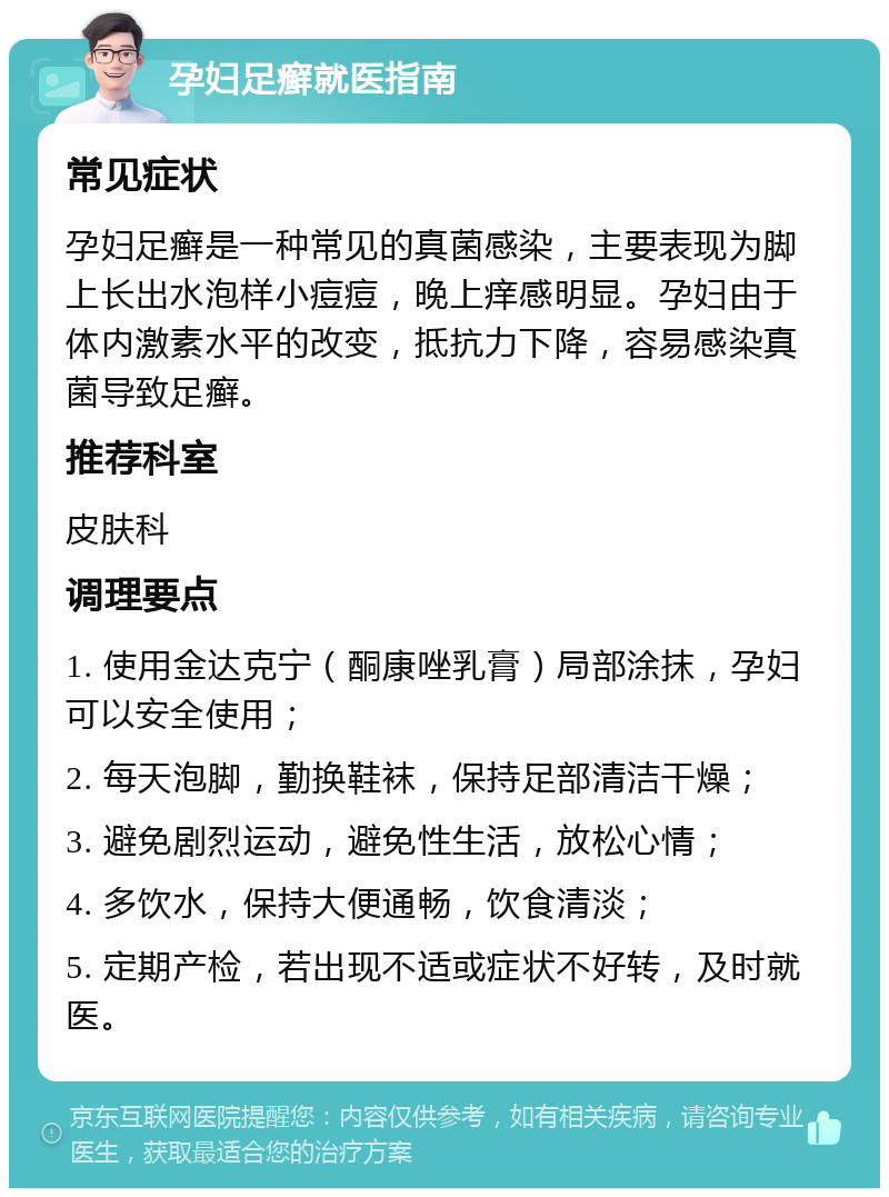 孕妇足癣就医指南 常见症状 孕妇足癣是一种常见的真菌感染，主要表现为脚上长出水泡样小痘痘，晚上痒感明显。孕妇由于体内激素水平的改变，抵抗力下降，容易感染真菌导致足癣。 推荐科室 皮肤科 调理要点 1. 使用金达克宁（酮康唑乳膏）局部涂抹，孕妇可以安全使用； 2. 每天泡脚，勤换鞋袜，保持足部清洁干燥； 3. 避免剧烈运动，避免性生活，放松心情； 4. 多饮水，保持大便通畅，饮食清淡； 5. 定期产检，若出现不适或症状不好转，及时就医。