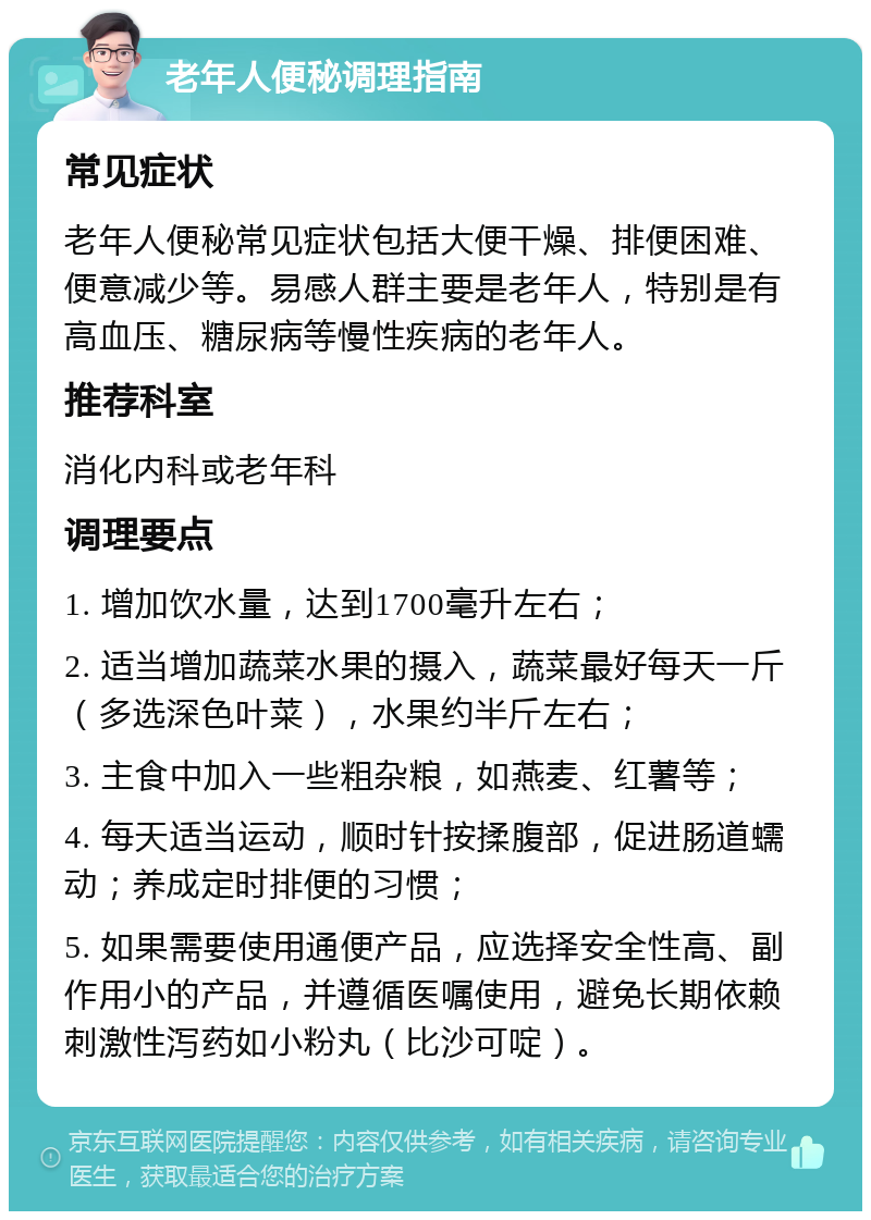 老年人便秘调理指南 常见症状 老年人便秘常见症状包括大便干燥、排便困难、便意减少等。易感人群主要是老年人，特别是有高血压、糖尿病等慢性疾病的老年人。 推荐科室 消化内科或老年科 调理要点 1. 增加饮水量，达到1700毫升左右； 2. 适当增加蔬菜水果的摄入，蔬菜最好每天一斤（多选深色叶菜），水果约半斤左右； 3. 主食中加入一些粗杂粮，如燕麦、红薯等； 4. 每天适当运动，顺时针按揉腹部，促进肠道蠕动；养成定时排便的习惯； 5. 如果需要使用通便产品，应选择安全性高、副作用小的产品，并遵循医嘱使用，避免长期依赖刺激性泻药如小粉丸（比沙可啶）。