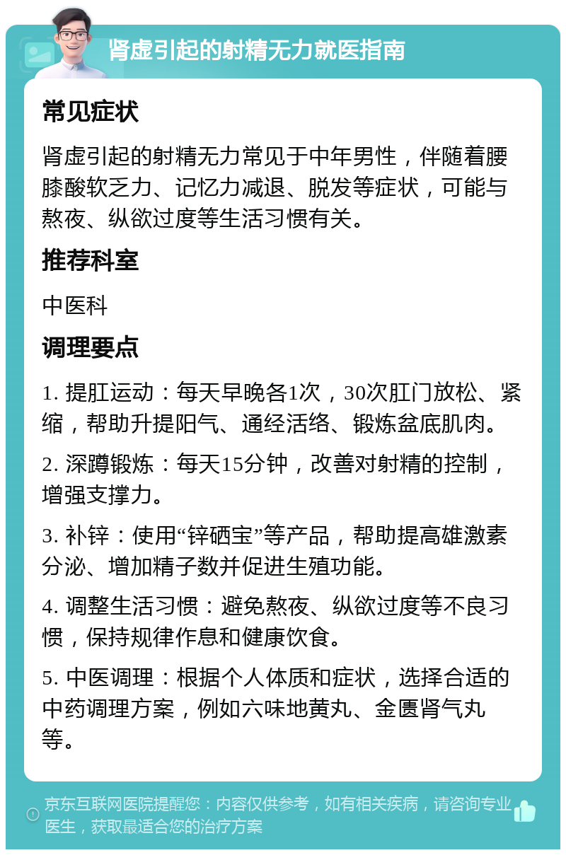 肾虚引起的射精无力就医指南 常见症状 肾虚引起的射精无力常见于中年男性，伴随着腰膝酸软乏力、记忆力减退、脱发等症状，可能与熬夜、纵欲过度等生活习惯有关。 推荐科室 中医科 调理要点 1. 提肛运动：每天早晚各1次，30次肛门放松、紧缩，帮助升提阳气、通经活络、锻炼盆底肌肉。 2. 深蹲锻炼：每天15分钟，改善对射精的控制，增强支撑力。 3. 补锌：使用“锌硒宝”等产品，帮助提高雄激素分泌、增加精子数并促进生殖功能。 4. 调整生活习惯：避免熬夜、纵欲过度等不良习惯，保持规律作息和健康饮食。 5. 中医调理：根据个人体质和症状，选择合适的中药调理方案，例如六味地黄丸、金匮肾气丸等。