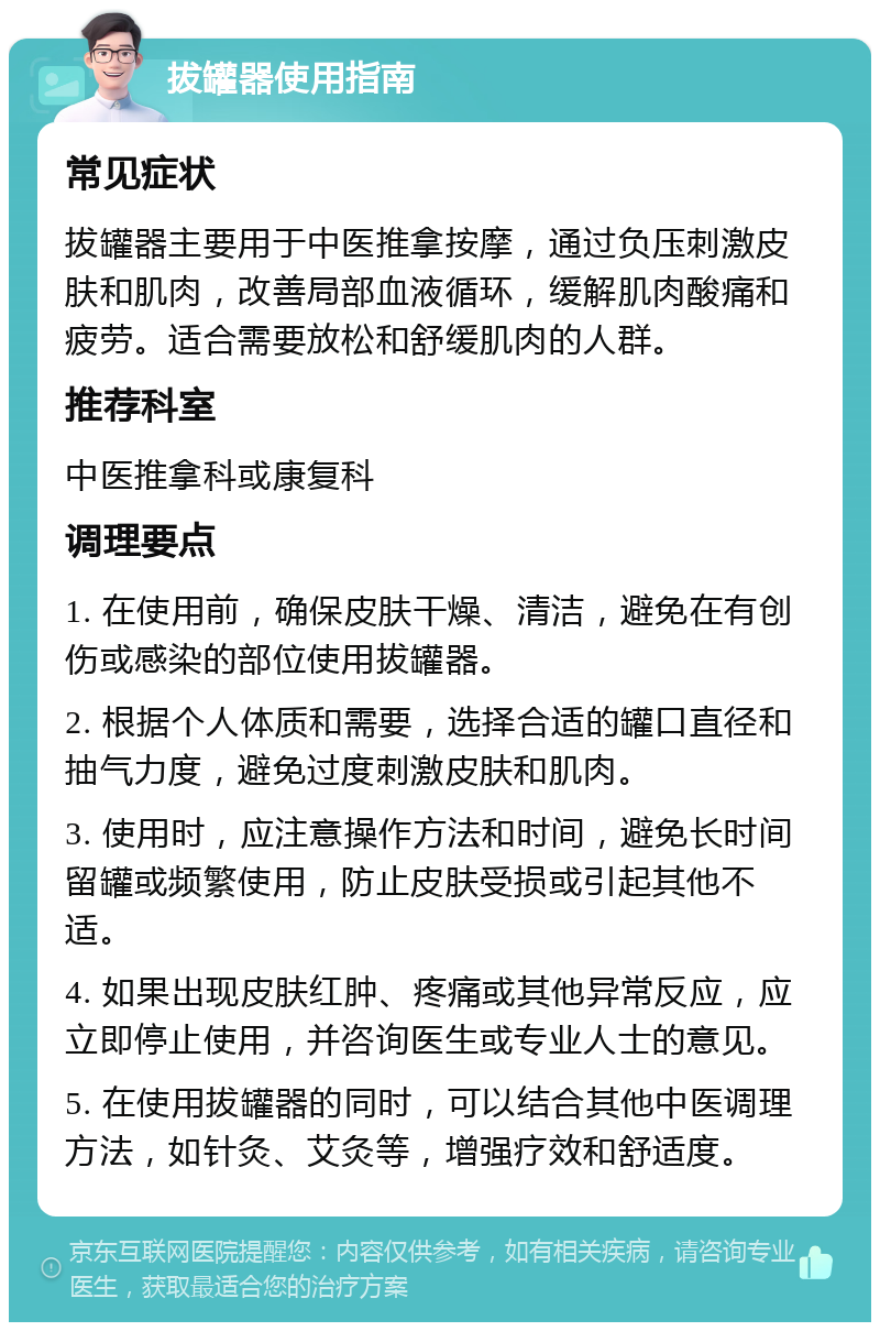 拔罐器使用指南 常见症状 拔罐器主要用于中医推拿按摩，通过负压刺激皮肤和肌肉，改善局部血液循环，缓解肌肉酸痛和疲劳。适合需要放松和舒缓肌肉的人群。 推荐科室 中医推拿科或康复科 调理要点 1. 在使用前，确保皮肤干燥、清洁，避免在有创伤或感染的部位使用拔罐器。 2. 根据个人体质和需要，选择合适的罐口直径和抽气力度，避免过度刺激皮肤和肌肉。 3. 使用时，应注意操作方法和时间，避免长时间留罐或频繁使用，防止皮肤受损或引起其他不适。 4. 如果出现皮肤红肿、疼痛或其他异常反应，应立即停止使用，并咨询医生或专业人士的意见。 5. 在使用拔罐器的同时，可以结合其他中医调理方法，如针灸、艾灸等，增强疗效和舒适度。