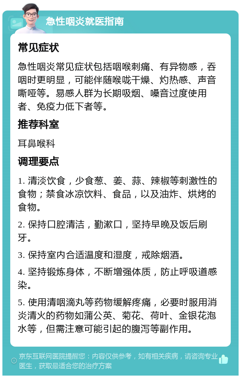 急性咽炎就医指南 常见症状 急性咽炎常见症状包括咽喉刺痛、有异物感，吞咽时更明显，可能伴随喉咙干燥、灼热感、声音嘶哑等。易感人群为长期吸烟、嗓音过度使用者、免疫力低下者等。 推荐科室 耳鼻喉科 调理要点 1. 清淡饮食，少食葱、姜、蒜、辣椒等刺激性的食物；禁食冰凉饮料、食品，以及油炸、烘烤的食物。 2. 保持口腔清洁，勤漱口，坚持早晚及饭后刷牙。 3. 保持室内合适温度和湿度，戒除烟酒。 4. 坚持锻炼身体，不断增强体质，防止呼吸道感染。 5. 使用清咽滴丸等药物缓解疼痛，必要时服用消炎清火的药物如蒲公英、菊花、荷叶、金银花泡水等，但需注意可能引起的腹泻等副作用。