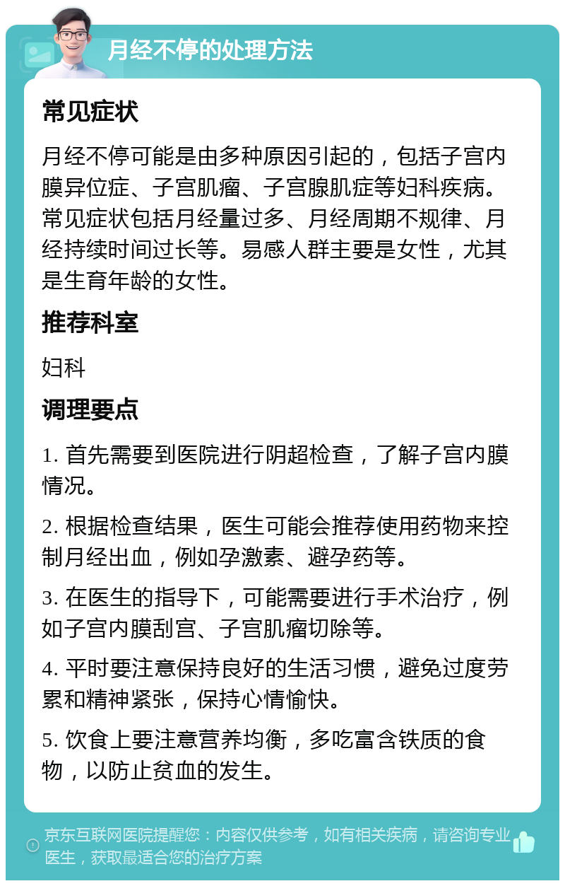 月经不停的处理方法 常见症状 月经不停可能是由多种原因引起的，包括子宫内膜异位症、子宫肌瘤、子宫腺肌症等妇科疾病。常见症状包括月经量过多、月经周期不规律、月经持续时间过长等。易感人群主要是女性，尤其是生育年龄的女性。 推荐科室 妇科 调理要点 1. 首先需要到医院进行阴超检查，了解子宫内膜情况。 2. 根据检查结果，医生可能会推荐使用药物来控制月经出血，例如孕激素、避孕药等。 3. 在医生的指导下，可能需要进行手术治疗，例如子宫内膜刮宫、子宫肌瘤切除等。 4. 平时要注意保持良好的生活习惯，避免过度劳累和精神紧张，保持心情愉快。 5. 饮食上要注意营养均衡，多吃富含铁质的食物，以防止贫血的发生。