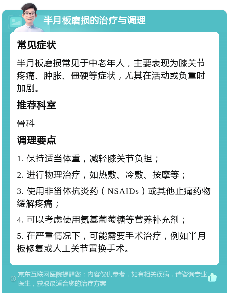 半月板磨损的治疗与调理 常见症状 半月板磨损常见于中老年人，主要表现为膝关节疼痛、肿胀、僵硬等症状，尤其在活动或负重时加剧。 推荐科室 骨科 调理要点 1. 保持适当体重，减轻膝关节负担； 2. 进行物理治疗，如热敷、冷敷、按摩等； 3. 使用非甾体抗炎药（NSAIDs）或其他止痛药物缓解疼痛； 4. 可以考虑使用氨基葡萄糖等营养补充剂； 5. 在严重情况下，可能需要手术治疗，例如半月板修复或人工关节置换手术。