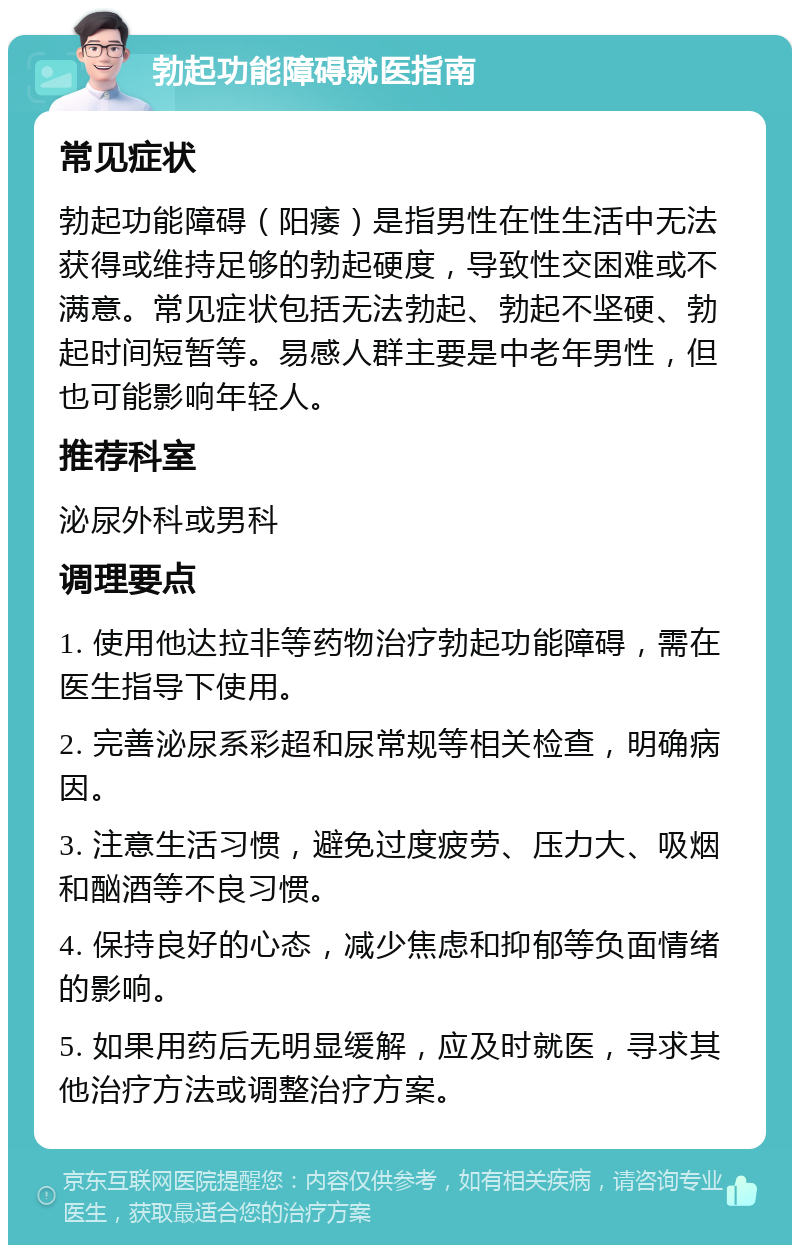 勃起功能障碍就医指南 常见症状 勃起功能障碍（阳痿）是指男性在性生活中无法获得或维持足够的勃起硬度，导致性交困难或不满意。常见症状包括无法勃起、勃起不坚硬、勃起时间短暂等。易感人群主要是中老年男性，但也可能影响年轻人。 推荐科室 泌尿外科或男科 调理要点 1. 使用他达拉非等药物治疗勃起功能障碍，需在医生指导下使用。 2. 完善泌尿系彩超和尿常规等相关检查，明确病因。 3. 注意生活习惯，避免过度疲劳、压力大、吸烟和酗酒等不良习惯。 4. 保持良好的心态，减少焦虑和抑郁等负面情绪的影响。 5. 如果用药后无明显缓解，应及时就医，寻求其他治疗方法或调整治疗方案。