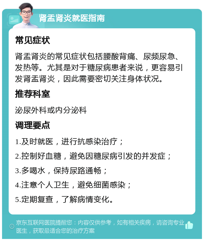 肾盂肾炎就医指南 常见症状 肾盂肾炎的常见症状包括腰酸背痛、尿频尿急、发热等。尤其是对于糖尿病患者来说，更容易引发肾盂肾炎，因此需要密切关注身体状况。 推荐科室 泌尿外科或内分泌科 调理要点 1.及时就医，进行抗感染治疗； 2.控制好血糖，避免因糖尿病引发的并发症； 3.多喝水，保持尿路通畅； 4.注意个人卫生，避免细菌感染； 5.定期复查，了解病情变化。