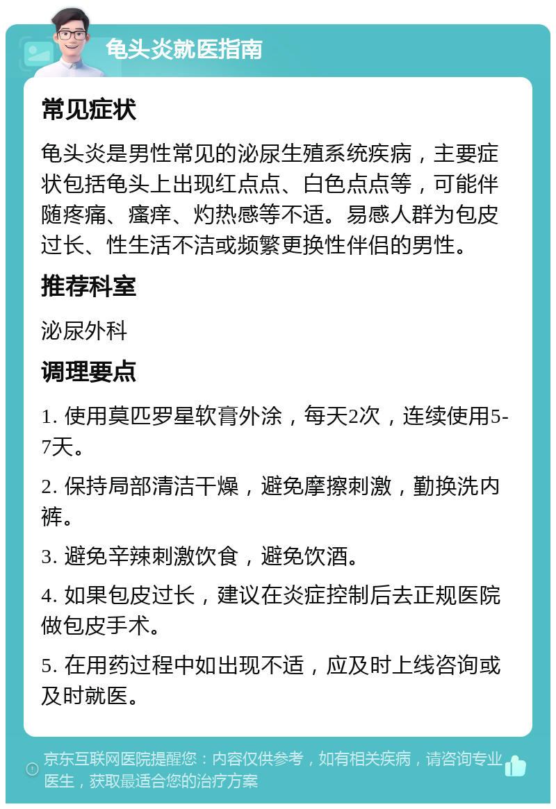 龟头炎就医指南 常见症状 龟头炎是男性常见的泌尿生殖系统疾病，主要症状包括龟头上出现红点点、白色点点等，可能伴随疼痛、瘙痒、灼热感等不适。易感人群为包皮过长、性生活不洁或频繁更换性伴侣的男性。 推荐科室 泌尿外科 调理要点 1. 使用莫匹罗星软膏外涂，每天2次，连续使用5-7天。 2. 保持局部清洁干燥，避免摩擦刺激，勤换洗内裤。 3. 避免辛辣刺激饮食，避免饮酒。 4. 如果包皮过长，建议在炎症控制后去正规医院做包皮手术。 5. 在用药过程中如出现不适，应及时上线咨询或及时就医。