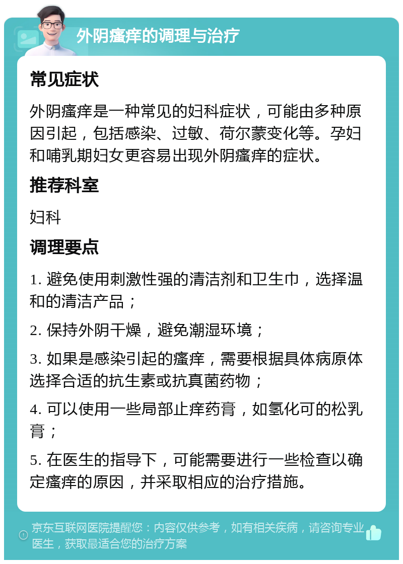 外阴瘙痒的调理与治疗 常见症状 外阴瘙痒是一种常见的妇科症状，可能由多种原因引起，包括感染、过敏、荷尔蒙变化等。孕妇和哺乳期妇女更容易出现外阴瘙痒的症状。 推荐科室 妇科 调理要点 1. 避免使用刺激性强的清洁剂和卫生巾，选择温和的清洁产品； 2. 保持外阴干燥，避免潮湿环境； 3. 如果是感染引起的瘙痒，需要根据具体病原体选择合适的抗生素或抗真菌药物； 4. 可以使用一些局部止痒药膏，如氢化可的松乳膏； 5. 在医生的指导下，可能需要进行一些检查以确定瘙痒的原因，并采取相应的治疗措施。