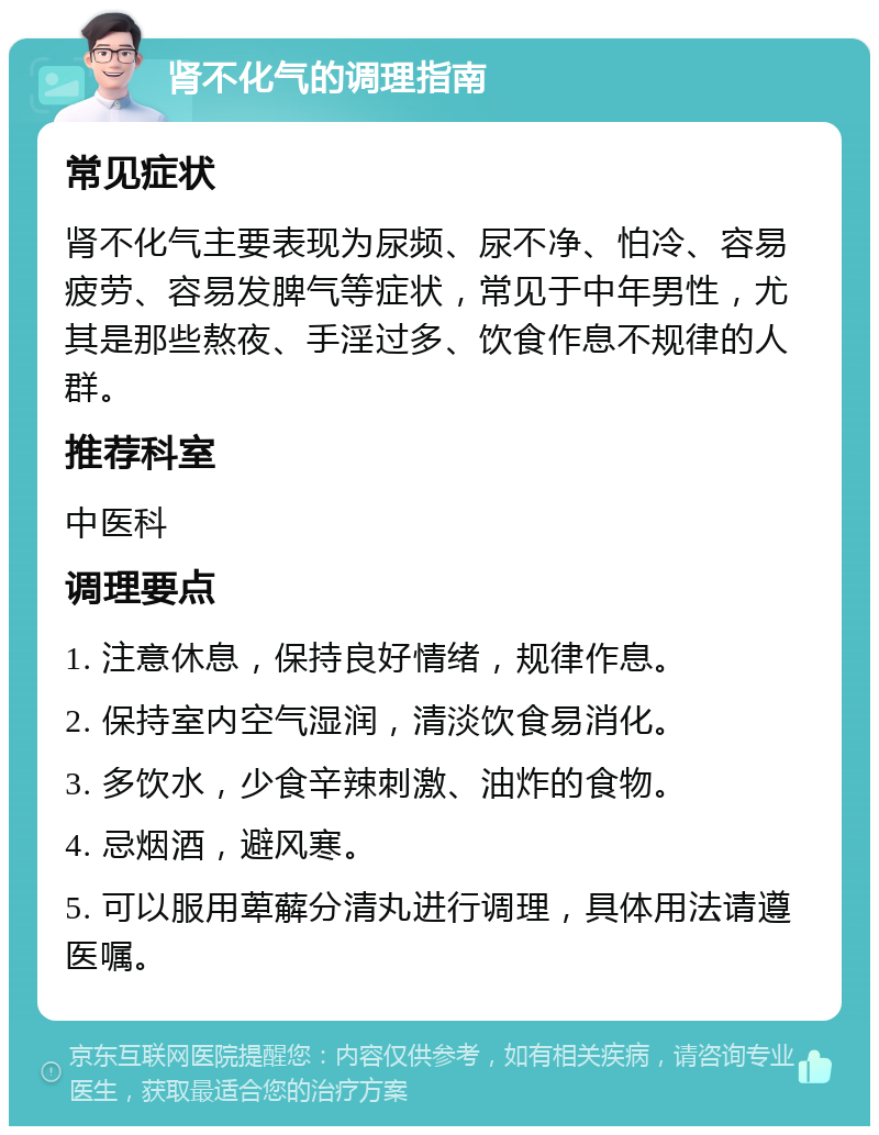 肾不化气的调理指南 常见症状 肾不化气主要表现为尿频、尿不净、怕冷、容易疲劳、容易发脾气等症状，常见于中年男性，尤其是那些熬夜、手淫过多、饮食作息不规律的人群。 推荐科室 中医科 调理要点 1. 注意休息，保持良好情绪，规律作息。 2. 保持室内空气湿润，清淡饮食易消化。 3. 多饮水，少食辛辣刺激、油炸的食物。 4. 忌烟酒，避风寒。 5. 可以服用萆薢分清丸进行调理，具体用法请遵医嘱。